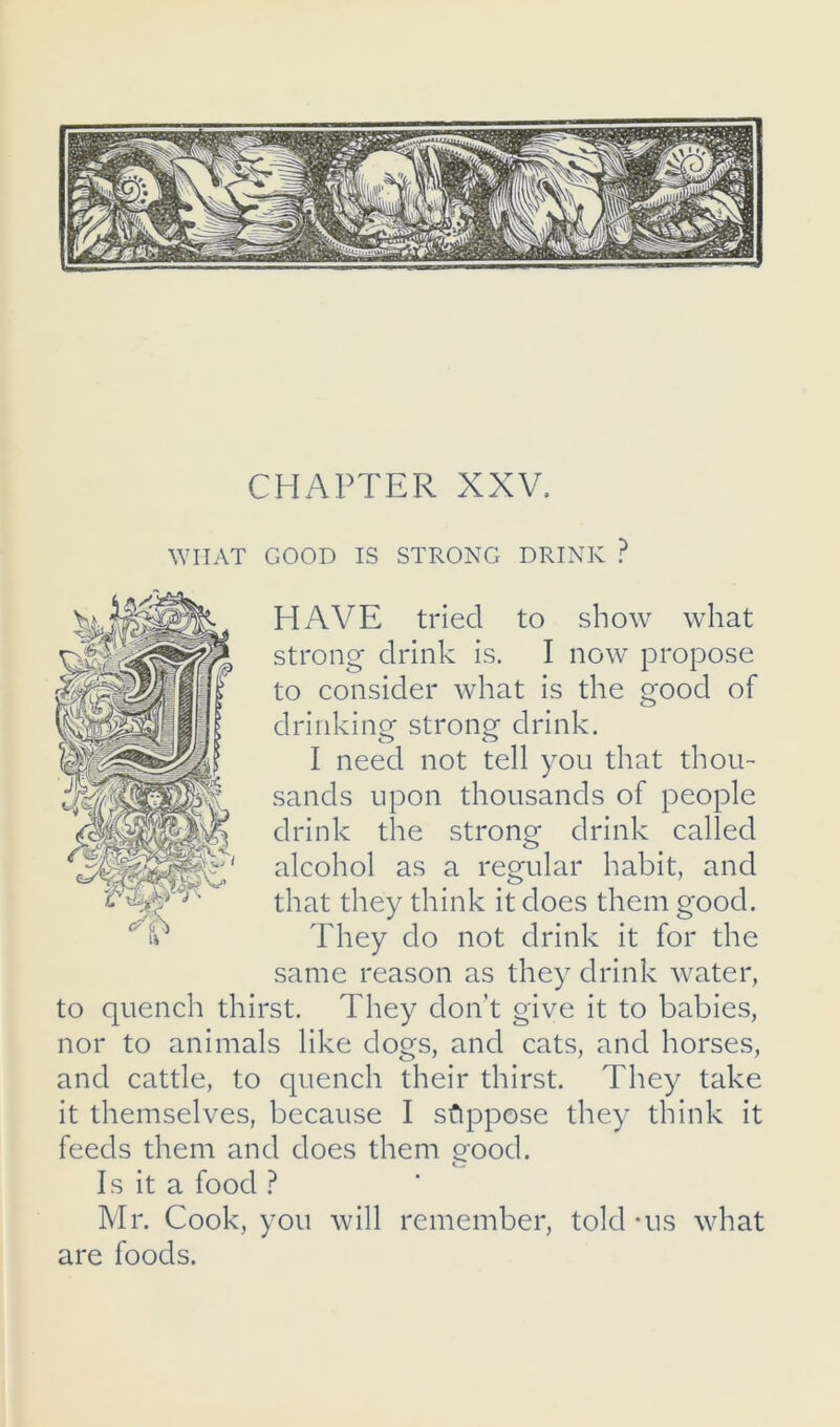 ^YIIAT GOOD IS STRONG DRINK ? HAVE tried to show what strong drink is. I now propose to consider what is the good of drinking strong drink. I need not tell you that thou- sands upon thousands of people drink the strong drink called alcohol as a regular habit, and that they think it does them good. They do not drink it for the same reason as they drink water, to quench thirst. They don’t give it to babies, nor to animals like dogs, and cats, and horses, and cattle, to quench their thirst. They take it themselves, because I sfippose they think it feeds them and does them good. Is it a food ? Mr. Cook, you will remember, told -us what are foods.
