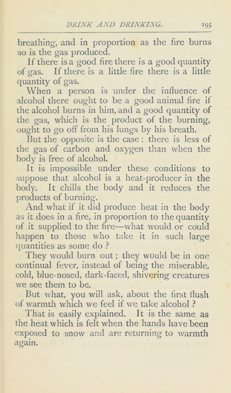 breathing, and in proportion as the fire burns so is the gas produced. If there is a good fire there is a good quantity of eas. If there is a little fire there is a little quantity of gas. When a person is under the influence of alcohol there ought to be a good animal fire if the alcohol burns in him, and a good quantity of the gas, which is the product of the burning, ought to go off from his lungs by his breath. But the opposite is the case: there is less of the gas of carbon and oxygen than when the body is free of alcohol. It is impossible under these conditions to suppose that alcohol is a heat-producer in the body. It chills the body and it reduces the products of burning. And what if it did produce heat in the body as it does in a fire, in proportion to the quantity of it supplied to the fire—what would or could liappen to those who take it in such large (juantities as some do ? They would burn out; they would be in one continual fever, instead of being the miserable, cold, blue-nosed, dark-faced, shivering creatures we see them to be. But what, you will ask, about the first flush of warmth which we feel if we take alcohol ? That is easily explained. It is the same as the heat which is felt when the hands have been exposed to snow and are returning to warmth again.