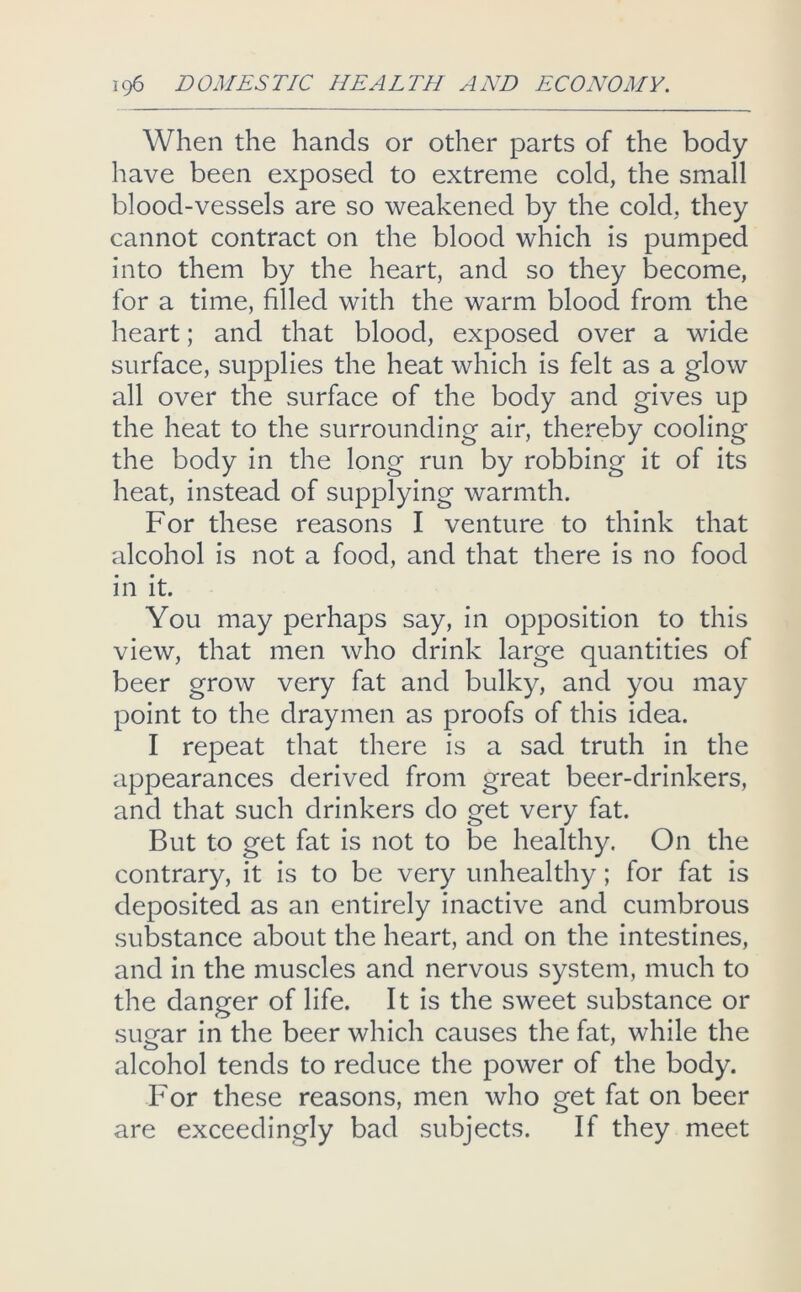 When the hands or other parts of the body have been exposed to extreme cold, the small blood-vessels are so weakened by the cold, they cannot contract on the blood which is pumped into them by the heart, and so they become, for a time, filled with the warm blood from the heart; and that blood, exposed over a wide surface, supplies the heat which is felt as a glow all over the surface of the body and gives up the heat to the surrounding air, thereby cooling the body in the long run by robbing it of its heat, instead of supplying warmth. For these reasons I venture to think that alcohol is not a food, and that there is no food in it. You may perhaps say, in opposition to this view, that men who drink large quantities of beer grow very fat and bulky, and you may point to the draymen as proofs of this idea. I repeat that there is a sad truth in the appearances derived from great beer-drinkers, and that such drinkers do get very fat. But to get fat is not to be healthy. On the contrary, it is to be very unhealthy; for fat is deposited as an entirely inactive and cumbrous substance about the heart, and on the intestines, and in the muscles and nervous system, much to the danger of life. It is the sweet substance or suQfar in the beer which causes the fat, while the alcohol tends to reduce the power of the body. For these reasons, men who get fat on beer are exceedingly bad subjects. If they meet