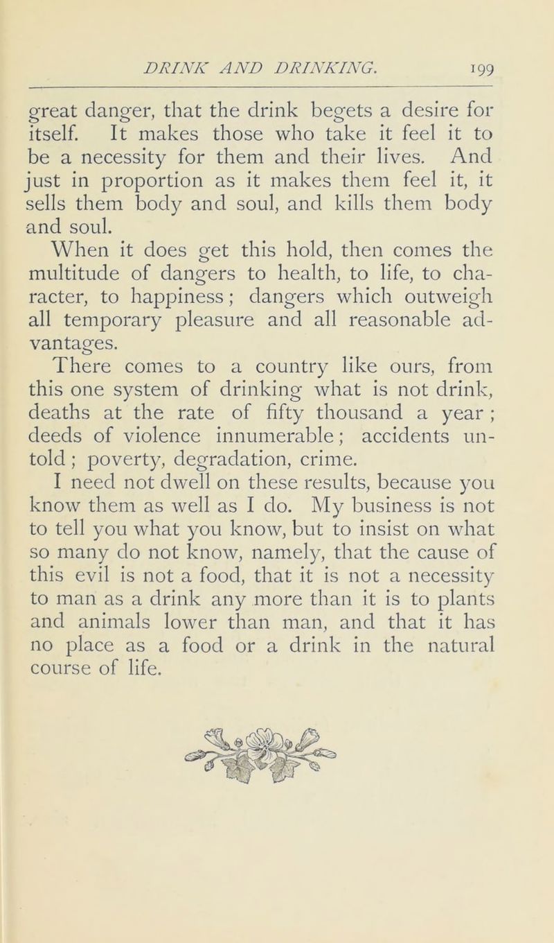 great danger, that the drink begets a desire for itself. It makes those who take it feel it to be a necessity for them and their lives. And just in proportion as it makes them feel it, it sells them body and soul, and kills them body and soul. When it does get this hold, then comes the multitude of dangers to health, to life, to cha- racter, to happiness; dangers which outweigh all temporary pleasure and all reasonable ad- vantages. There comes to a country like ours, from this one system of drinking what is not drink, deaths at the rate of fifty thousand a year ; deeds of violence innumerable; accidents un- told ; poverty, degradation, crime. I need not dwell on these results, because you know them as well as I do. My business is not to tell you what you know, but to insist on what so many do not know, namely, that the cause of this evil is not a food, that it is not a necessity to man as a drink any more than it is to plants and animals lower than man, and that it has no place as a food or a drink in the natural course of life.