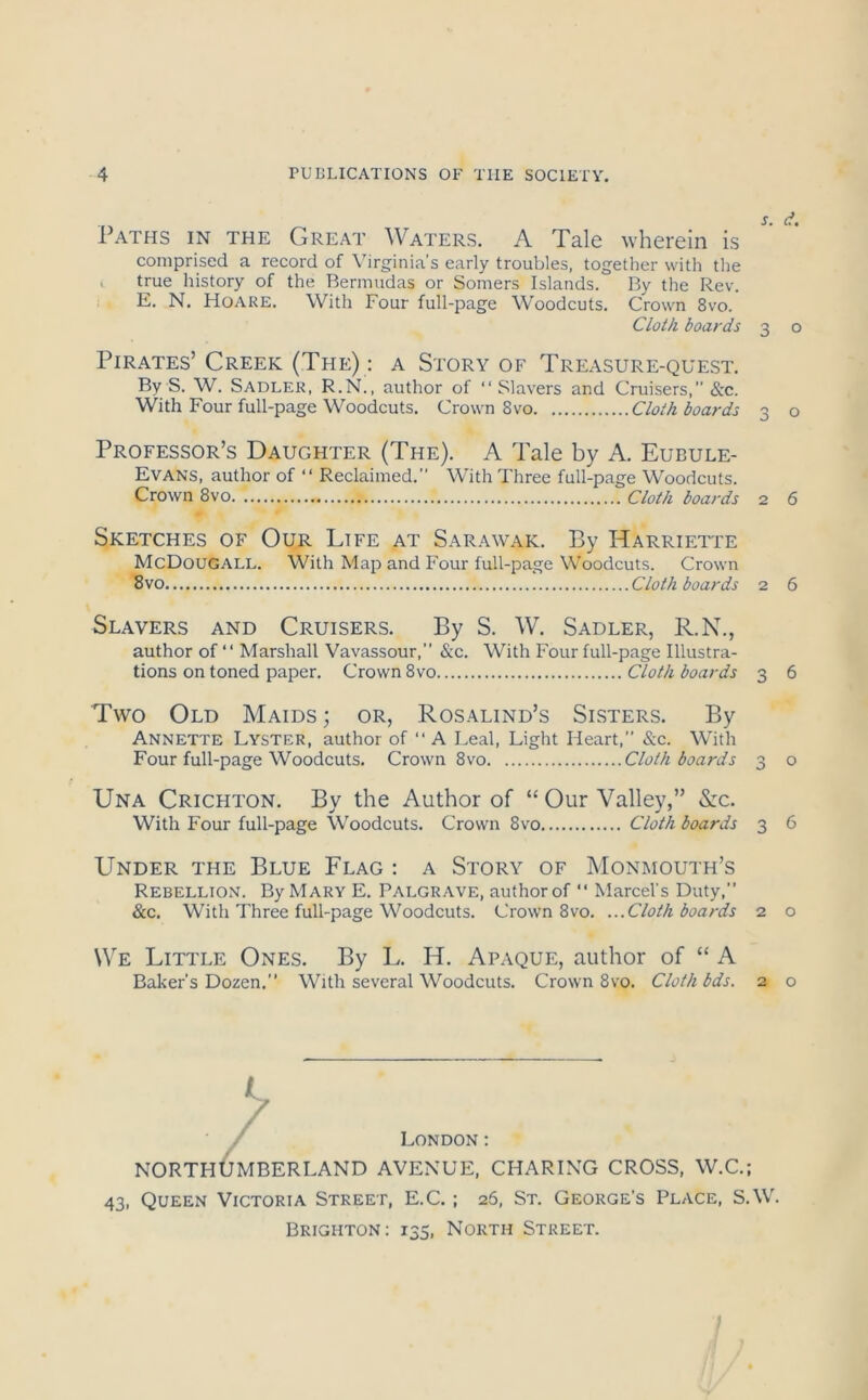 Sm (ft Paths in the Great Waters. A Tale wherein is comprised a record of \'irginia’s early troubles, togetlier with tlie . true history of the Bermudas or Somers Islands. By the Rev. E. N. Hoare. With Four full-page Woodcuts. Crown 8vo. C/ol/i boards 3 o Pirates’ Creek (The) : a Story of Treasure-quest. By S. W. Sadler, R.N., author of “Slavers and Cruisers,” &c. With Four full-page Woodcuts. Crown 8 vo Cloth boards 3 o Professor’s Daughter (The). A Tale by A. Eubule- Evans, author of “ Reclaimed.” With Three full-page Woodcuts. Crown 8vo Cloth boards 2 6 Sketches of Our Life at Sarawak. By Harriette McDougall. With Map and Four full-page Woodcuts. Crown 8vo Cloth boards 2 6 Slavers and Cruisers. By S. W. Sadler, R.N., author of “ Marshall Vavassour,” &c. With Four full-page Illustra- tions on toned paper. Crown 8vo Cloth boards 3 6 Two Old Maids; or, Rosalind’s Sisters. By Annette Lyster, author of “ A Leal, Light Heart,” &c. With Four full-page Woodcuts. Crown 8vo Cloth boards 3 o Una Crichton. By the Author of “ Our Valley,” &c. With Four full-page Woodcuts. Crown 8vo Cloth boards 3 6 Under the Blue Flag : a Story of Monmouth’s Rebellion. By Mary E. Palgrave, author of “ Marcel’s Duty, &c. With Three full-page Woodcuts. Crown 8vo. ...Cloth boards 2 o We Little Ones. By L. H. Apaque, author of “ A Baker's Dozen. With several Woodcuts. Crown 8vo. Cloth bds. 2 o London: NORTHOmBERLAND avenue, charing cross, W.C.; 43, Queen Victoria Street, E.C. ; 26, St. George's Place, S.W. Brighton; 135, North Street.