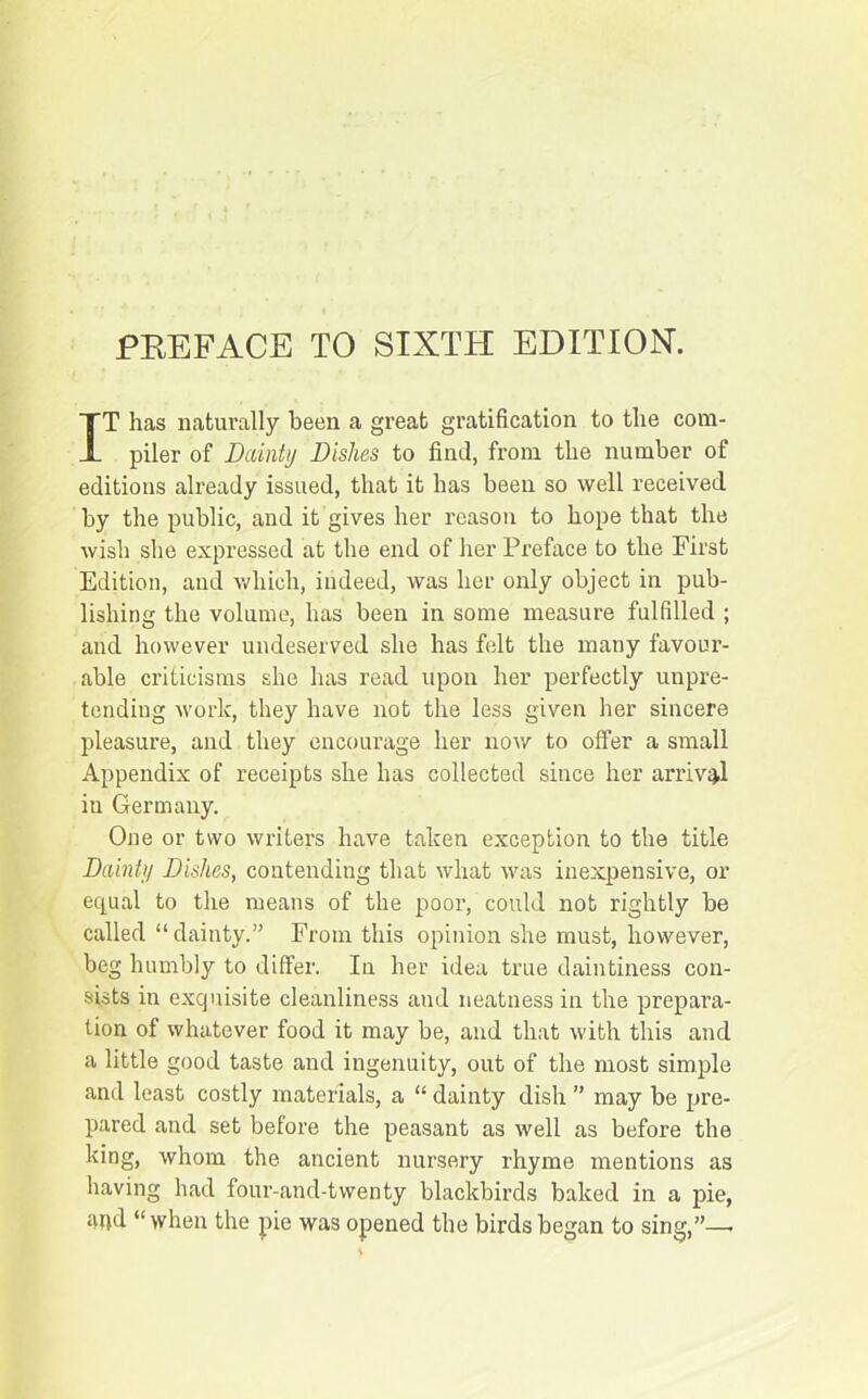 PREFACE TO SIXTH EDITION. IT has naturally been a great gratification to the com- piler of Dainty Dishes to find, from the number of editions already issued, that it has been so well received by the public, and it gives her reason to hope that the wish she expressed at the end of her Preface to the First Edition, and which, indeed, was her only object in pub- lishing the volume, has been in some measure fulfilled ; and however undeserved she has felt the many favour- able criticisms she has read upon her perfectly unpre- tending work, they have not the less given her sincere pleasure, and they encourage her now to offer a small Appendix of receipts she has collected since her arrival iu Germany. One or two writers have taken exception to the title Dainty Dishes, contending that what was inexpensive, or equal to the means of the poor, could not rightly be called “dainty.” From this opinion she must, however, beg humbly to differ. In her idea true daintiness con- sists in exquisite cleanliness and neatness in the prepara- tion of whatever food it may be, and that with this and a little good taste and ingenuity, out of the most simple and least costly materials, a “ dainty dish ” may be pre- pared and set before the peasant as well as before the king, whom the ancient nursery rhyme mentions as having had four-and-twenty blackbirds baked in a pie, apd “when the pie was opened the birds began to sing,”—•