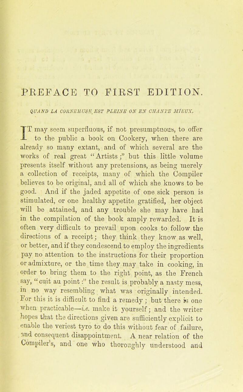 PREFACE TO FIRST EDITION. QUAND LA CORNEilUSE'EST PLEINE ON EN CHANTE MIEUX. IT may seem superfluous, if nob presumptuous, to offer to the public a book on Cookery, when there are already so many extant, and of which several are the works of real great “ Artistsbut this little volume presents itself without any pretensions, as being merely a collection of receipts, many of which the Compiler believes to be original, and all of which she knows to be good. And if the jaded appetite of one sick person is stimulated, or one healthy appetite gratified, her object will be attained, and any trouble she may have had in the compilation of the book amply rewarded. It is often very difficult to prevail upon cooks to follow the directions of a receipt; they think they know as well, or better, and if they condescend to employ the ingredients pay no attention to the instructions for their proportion or admixture, or the time they may take in cooking, in order to bring them to the right point, as the French say, “ cuit au pointthe result is probably a nasty mess, in no way resembling what was originally intended. For this it is difficult to find a remedy; but there i>3 one when practicable—-i.e. make it yourself; and the writer hopes that the directions given are sufficiently explicit to enable the veriest tyro to do this without fear of failure, and consequent disappointment. A near relation of the Compiler’s, and one who thoroughly understood and