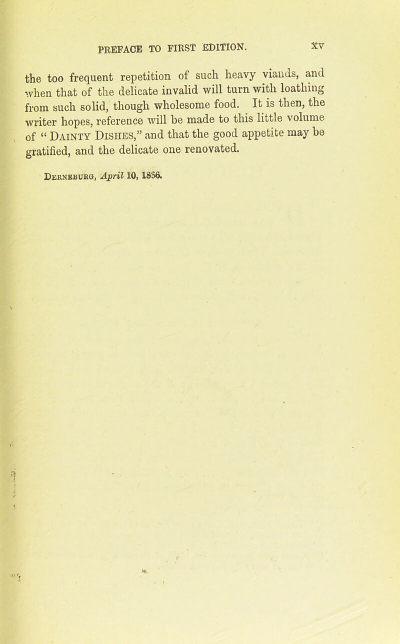 the too frequent repetition of such heavy viands, and when that of the delicate invalid will turn with loathing from such solid, though wholesome food. It is then, the writer hopes, reference will be made to this little volume of “ Dainty Dishes,” and that the good appetite may be gratified, and the delicate one renovated. Derneburg, April 10, 1836. '1