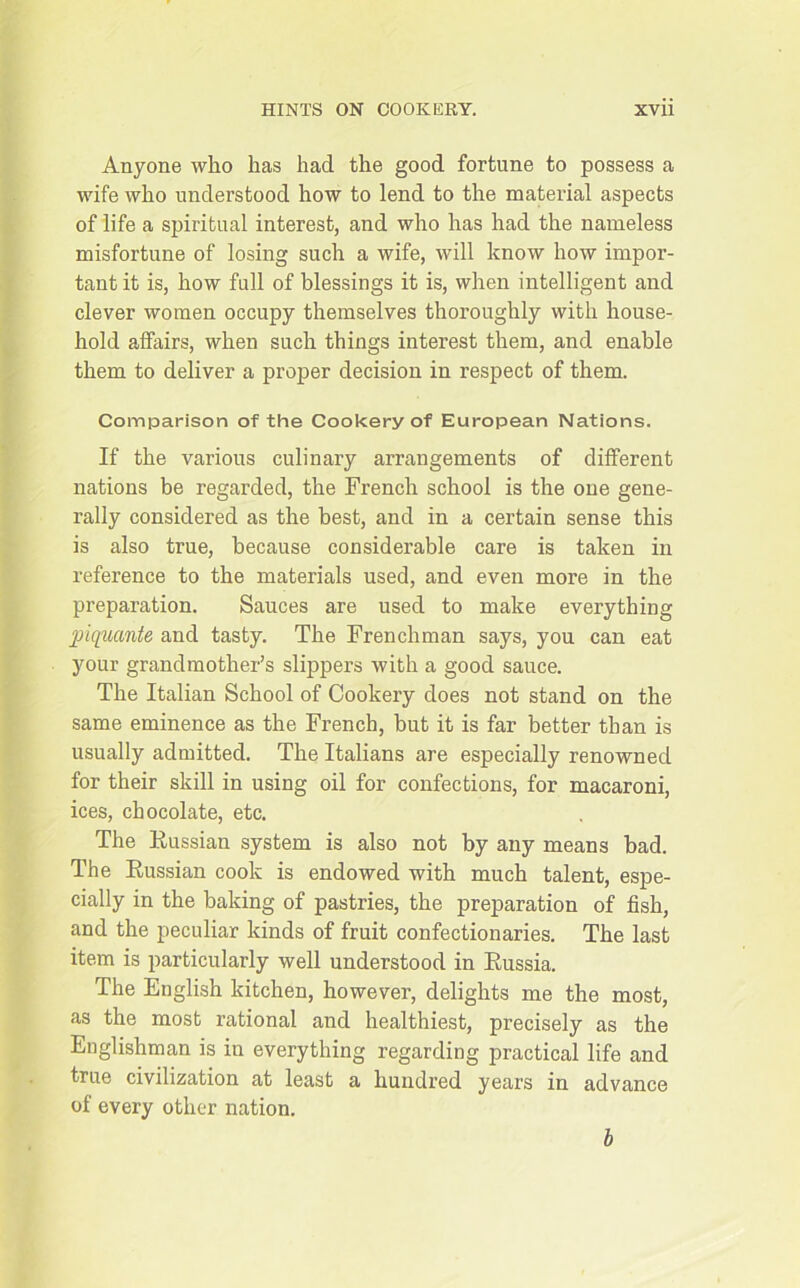Anyone who has had the good fortune to possess a wife who understood how to lend to the material aspects of life a spiritual interest, and who has had the nameless misfortune of losing such a wife, will know how impor- tant it is, how full of blessings it is, when intelligent and clever women occupy themselves thoroughly with house- hold affairs, when such things interest them, and enable them to deliver a proper decision in respect of them. Comparison of the Cookery of European Nations. If the various culinary arrangements of different nations be regarded, the French school is the one gene- rally considered as the best, and in a certain sense this is also true, because considerable care is taken in reference to the materials used, and even more in the preparation. Sauces are used to make everything piquante and tasty. The Frenchman says, you can eat your grandmother’s slippers with a good sauce. The Italian School of Cookery does not stand on the same eminence as the French, but it is far better than is usually admitted. The Italians are especially renowned for their skill in using oil for confections, for macaroni, ices, chocolate, etc. The Russian system is also not by any means bad. The Kussian cook is endowed with much talent, espe- cially in the baking of pastries, the preparation of fish, and the peculiar kinds of fruit confectionaries. The last item is particularly well understood in Russia. The English kitchen, however, delights me the most, as the most rational and healthiest, precisely as the Englishman is in everything regarding practical life and true civilization at least a hundred years in advance of every other nation. b