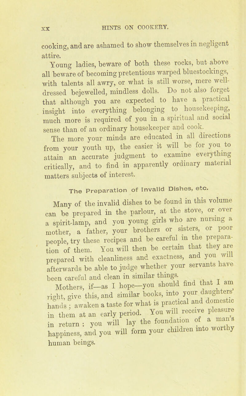 cooking, and are ashamed to show themselves in negligent attire. Young ladies, beware of both these rocks, but above all beware of becoming pretentious warped bluestockings, with talents all awry, or what is still worse, mere well- dressed bejewelled, mindless dolls. Do not also forget that although you are expected to have a practical insight into everything belonging to housekeeping, much more is required of you in a spiritual and social sense than of an ordinary housekeeper and cook. The more your minds are educated in all directions from your youth up, the easier it will be for you to attain an accurate judgment to examine everything critically, and to find in apparently ordinary material matters subjects of interest. The Preparation of Invalid Dishes, etc. Many of the invalid dishes to be found in this volume can be prepared in the parlour, at the stove, or over a spirit-lamp, and you young girls who are nursing a mother, a father, your brothers or sisters, or poor people, try these recipes and be careful in the prepara- tion of them. You will then be certain that they are prepared with cleanliness and exactness, anc you w i afterwards be able to judge whether your servants have been careful and clean in similar things. Mothers, if—as I hope—you should find that I am right, give this, and similar books, into your daughters hands • awaken a taste for what is practical and domestic in them at an early period. You will receive pleasure in return: you will lay the foundation of a mans happiness, and you will form your children into worthy human beings.