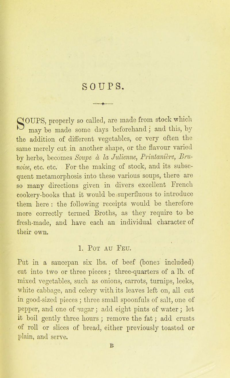 SOUPS. f— GOUPS, properly so called, are made from stock which ^ may he made some days beforehand; and this, by the addition of different vegetables, or very often the same merely cut in another shape, or the flavour varied by herbs, becomes Soupa a la Julienne, Printanierc, Pru- noise, etc. etc. For the making of stock, and its subse- quent metamorphosis into these various soups, there are so many directions given in divers excellent French cookery-books that it would be superfluous to introduce them here : the following receipts would be therefore more correctly termed Broths, as they inquire to be fresh-made, and have each an individual character of them own. 1. Pot au Feu. Put in a saucepan six lbs. of beef (bones included) cut into two or three pieces; three-quarters of a lb. of mixed vegetables, such as onions, carrots, turnips, leeks, white cabbage, and celery with its leaves left on. all cut in good-sized pieces ; three small spoonfuls of salt, one of pepper, and one of sugar; add eight pints of water ; let it boil gently three hours ; remove the fat; add crusts of roll or slices of bread, either previously toasted or plain, and serve. B