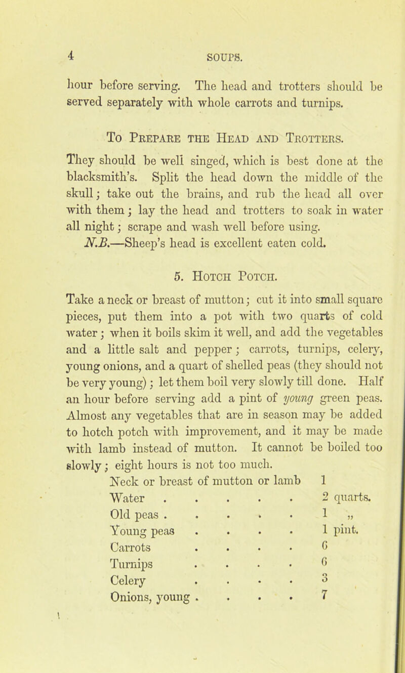 hour before serving. The head and trotters should be served separately with whole carrots and turnips. To Prepare the Head and Trotters. They should be well singed, which is best done at the blacksmith’s. Split the head down the middle of the skull; take out the brains, and rub the head all over with them; lay the head and trotters to soak in water all night; scrape and wash well before using. N.B.—Sheep’s head is excellent eaten cold. 5. Hotch Potcii. Take a neck or breast of mutton; cut it into small square pieces, put them into a pot with two quarts of cold water; when it boils skim it well, and add the vegetables and a little salt and pepper; carrots, turnips, celery, young onions, and a quart of shelled peas (they should not be very young); let them boil very slowly till done. Half an hour before serving add a pint of young green peas. Almost any vegetables that are in season may be added to hotch potch with improvement, and it may bo made with lamb instead of mutton. It cannot be boiled too slowly; eight hours is not too much. Heck or breast of mutton or lamb 1 Water Old peas . Young pea3 Carrots Turnips Celery Onions, young 2 quarts. 1 .” pint.