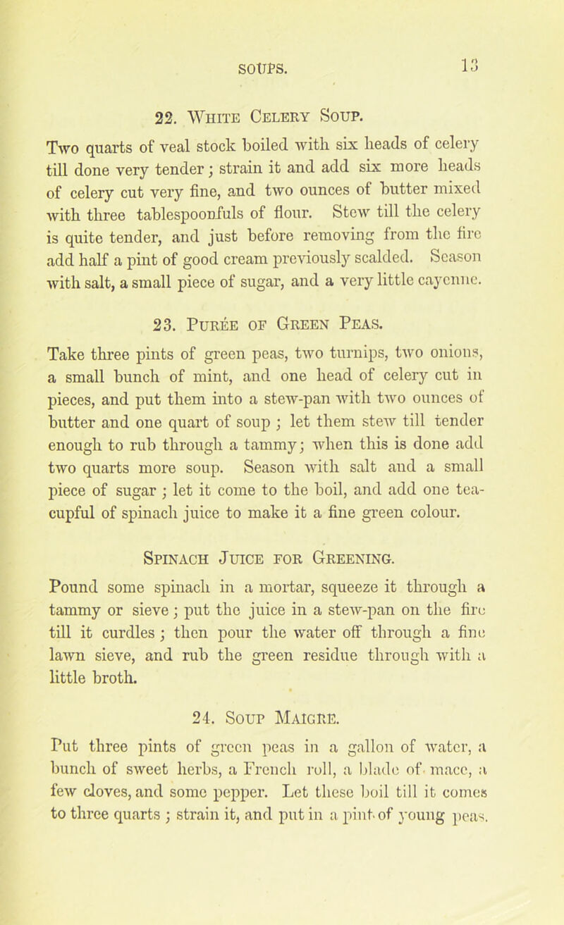 22. White Celery Soup. Two quarts of veal stock boiled with six heads of celery till done very tender; strain it and add six more heads of celery cut very fine, and two ounces of butter mixed with three tablespoonfuls of flour. Stew till the celery is quite tender, and just before removing from the fire add half a pint of good cream previously scalded. Season with salt, a small piece of sugar, and a very little cayenne. 23. Puree or Green Peas. Take three pints of green peas, two turnips, two onions, a small bunch of mint, and one head of celery cut in pieces, and put them into a stew-pan with two ounces of butter and one quart of soup ; let them stew till tender enough to rub through a tammy; when this is done add two quarts more soup. Season with salt and a small piece of sugar ; let it come to the boil, and add one tea- cupful of spinach juice to make it a fine green colour. Spinach Juice for Greening. Pound some spinach in a mortar, squeeze it through a tammy or sieve; put the juice in a stew-pan on the fire till it curdles; then pour the water off through a fine lawn sieve, and rub the green residue through with a little broth. 24. Soup Maigre. Put three pints of green peas in a gallon of water, a bunch of sweet herbs, a French roll, a blade of mace, a few cloves, and some pepper. Let these boil till it comes to three quarts ; strain it, and put in a pint-of young peas.