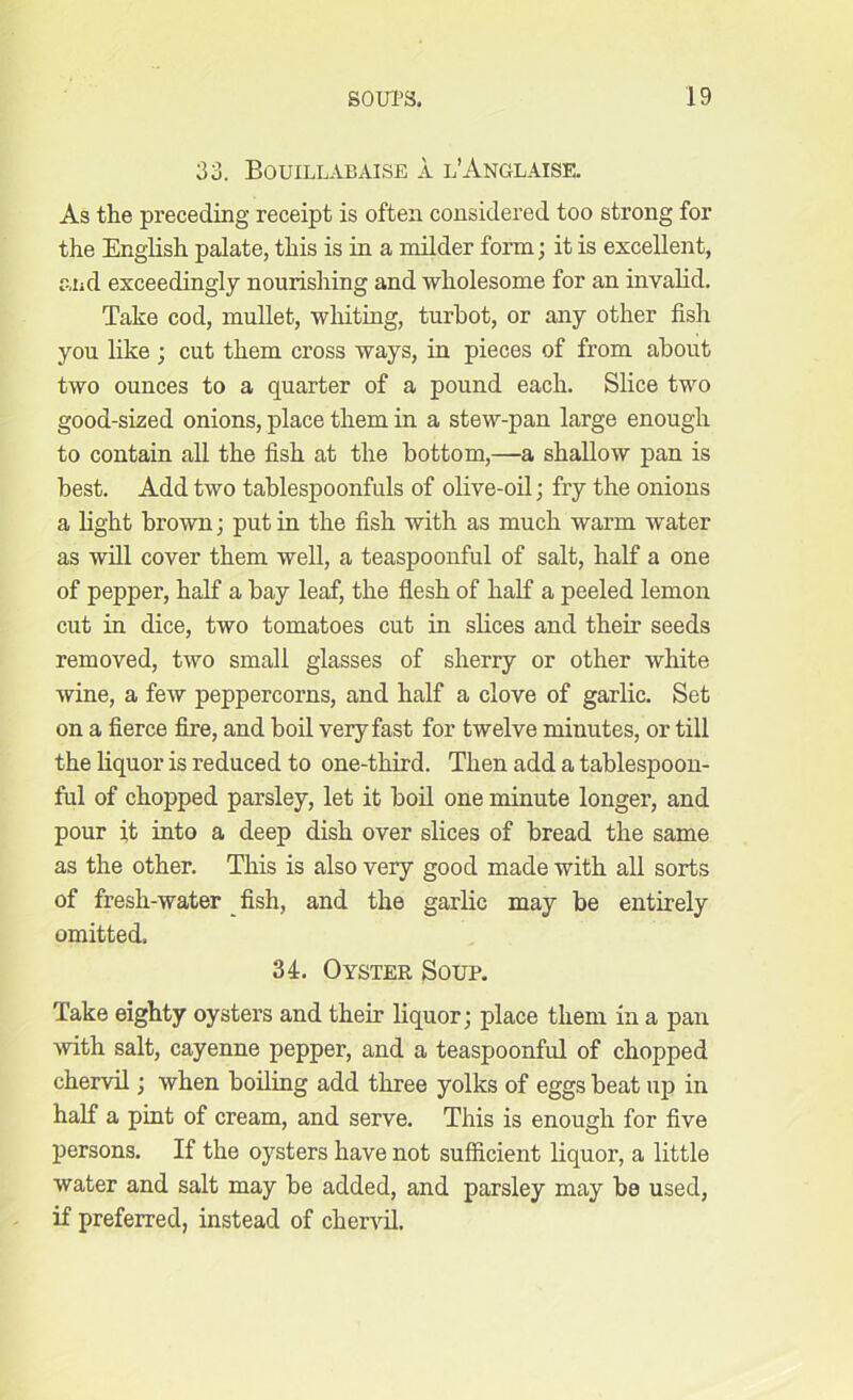 33. Bouillabaise a l’Anglaise. As the preceding receipt is often considered too strong for the English palate, this is in a milder form; it is excellent, and exceedingly nourishing and wholesome for an invalid. Take cod, mullet, whiting, turbot, or any other fish you like ; cut them cross ways, in pieces of from about two ounces to a quarter of a pound each. Slice two good-sized onions, place them in a stew-pan large enough to contain all the fish at the bottom,—a shallow pan is best. Add two tablespoonfuls of olive-oil; fry the onions a light brown; put in the fish with as much warm water as will cover them well, a teaspoonful of salt, half a one of pepper, half a bay leaf, the flesh of half a peeled lemon cut in dice, two tomatoes cut in slices and their seeds removed, two small glasses of sherry or other white wine, a few peppercorns, and half a clove of garlic. Set on a fierce fire, and boil very fast for twelve minutes, or till the liquor is reduced to one-third. Then add a tablespoon- ful of chopped parsley, let it boil one minute longer, and pour it into a deep dish over slices of bread the same as the other. This is also very good made with all sorts of fresh-water fish, and the garlic may be entirely omitted. 34. Oyster Soup. Take eighty oysters and their liquor; place them in a pan with salt, cayenne pepper, and a teaspoonful of chopped chervil; when boiling add three yolks of eggs beat up in half a pint of cream, and serve. This is enough for five persons. If the oysters have not sufficient liquor, a little water and salt may be added, and parsley may bs used, if preferred, instead of chervil.