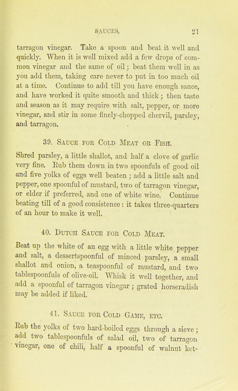 •4 I tarragon vinegar. Take a spoon and beat it well and quickly. When it is well mixed add a few drops of com- mon vinegar and the same of oil; beat them well in as you add them, taking care never to put in too much oil at a time. Continue to add till you have enough sauce, and have worked it quite smooth and thick; then taste and season as it may require with salt, pepper, or more vinegar, and stir in some finely-chopped chervil, parsley, and tarragon. 39. Sauce for Cold Meat or Fish. Sirred parsley, a little shallot, and half a clove of garlic very fine. Eub them down in two spoonfuls of good oil and five yolks of eggs well beaten ; add a little salt and pepper, one spoonful of mustard, two of tarragon vinegar, or elder if preferred, and one of white wine. Continue beating till of a good consistence : it takes three-quarters of an hour to make it well. 40. Dutch Sauce for Cold Meat. Beat up the white of an egg with a little white pepper and salt, a dessertspoonful of minced parsley, a small shallot and onion, a teaspoonful of mustard, and two tablespoonfuls of olive-oil. Whisk it well together, and add a spoonful of tarragon vinegar; grated horseradish may be added if liked. 41. Sauce for Cold Game, etc. Eub the yolks of two hard-boiled eggs through a sieve ; add two tablespoonfuls of salad oil, two of tarragon \inegar, one of chili, half a spoonful of walnut lcct-