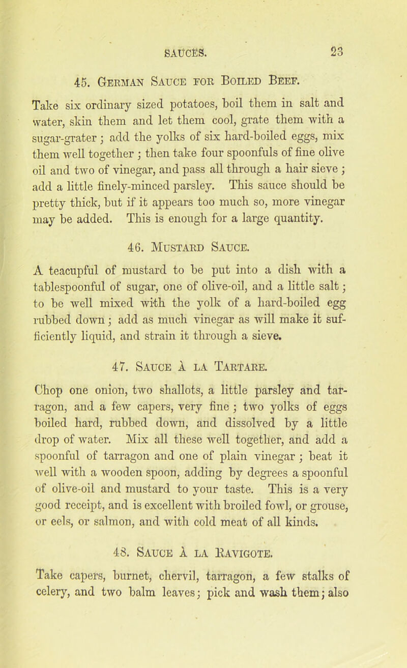 45. German Sauce for Boiled Beef. Take six ordinary sized potatoes, boil them in salt and water, skin them and let them cool, grate them with a sugar-grater; add the yolks of six hard-boiled eggs, mix them well together ; then take four spoonfuls of fine olive oil and two of vinegar, and pass all through a hair sieve ; add a little finely-minced parsley. This sauce should be pretty thick, but if it appears too much so, more vinegar may be added. This is enough for a large quantity. 46. Mustard Sauce. A teacupful of mustard to be put into a dish with a tablespoonful of sugar, one of olive-oil, and a little salt; to be well mixed with the yolk of a hard-boiled egg rubbed down; add as much vinegar as will make it suf- ficiently liquid, and strain it through a sieve. 47. Sauce a la Tartare. Chop one onion, two shallots, a little parsley and tar- ragon, and a few capers, very fine ; two yolks of eggs boiled hard, rubbed down, and dissolved by a little drop of water. Mix all these well together, and add a spoonful of tarragon and one of plain vinegar; beat it well with a wooden spoon, adding by degrees a spoonful of olive-oil and mustard to your taste. This is a very good receipt, and is excellent with broiled fowl, or grouse, or eels, or salmon, and with cold meat of all kinds. 43. Sauce A la Kavigote. Take capers, burnet, chervil, tarragon, a few stalks of celery, and two balm leaves; pick and wash them; also