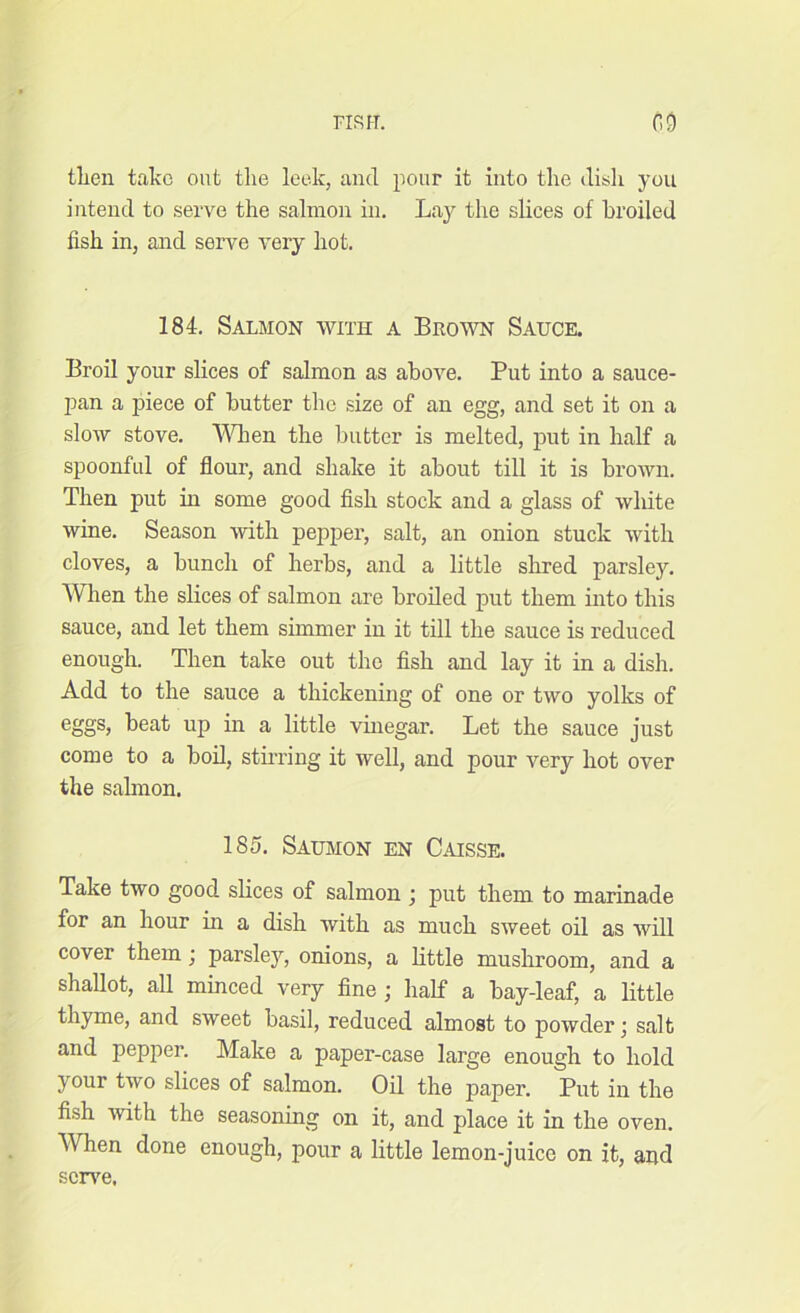 FIR IT. no then take out the leek, and pour it into the dish you intend to serve the salmon in. Lay the slices of broiled fish in, and serve very hot. 184. Salmon with a Brow Sauce. Broil your slices of salmon as above. Put into a sauce- pan a piece of butter the size of an egg, and set it on a slow stove. When the butter is melted, put in half a spoonful of flour, and shake it about till it is brown. Then put in some good fish stock and a glass of white wine. Season with pepper, salt, an onion stuck with cloves, a bunch of herbs, and a little shred parsley. When the slices of salmon are broiled put them into this sauce, and let them simmer in it till the sauce is reduced enough. Then take out the fish and lay it in a dish. Add to the sauce a thickening of one or two yolks of eggs, beat up in a little vinegar. Let the sauce just come to a boil, stirring it well, and pour very hot over the salmon. 185. Saumon en Caisse. Take two good slices of salmon ; put them to marinade for an hour in a dish with as much sweet oil as will cover them; parsley, onions, a little mushroom, and a shallot, all minced very fine ; half a bay-leaf, a little thyme, and sweet basil, reduced almost to powder • salt and pepper. Make a paper-case large enough to hold your two slices of salmon. Oil the paper. Put in the fish with the seasoning on it, and place it in the oven. When done enough, pour a little lemon-juice on it, aud serve.