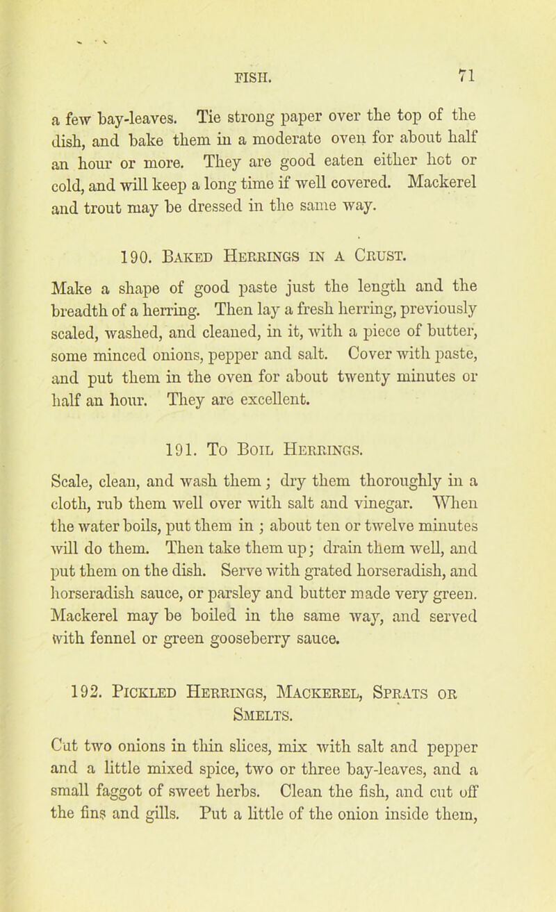 a few bay-leaves. Tie strong paper over the top of the dish, and bake them in a moderate oven for about half an hour or more. They are good eaten either hot or cold, and will keep a long time if well covered. Mackerel and trout may be dressed in the same way. 190. Baked Herrings in a Crust. Make a shape of good paste just the length and the breadth of a herring. Then lay a fresh herring, previously scaled, washed, and cleaned, in it, with a piece of butter, some minced onions, pepper and salt. Cover with paste, and put them in the oven for about twenty minutes or half an hour. They are excellent. 191. To Boil Herrings. Scale, clean, and wash them • dry them thoroughly in a cloth, rub them well over with salt and vinegar. When the water boils, put them in ; about ten or twelve minutes will do them. Then take them up; drain them well, and put them on the dish. Serve with grated horseradish, and horseradish sauce, or parsley and butter made very green. Mackerel may be boiled in the same way, and served tvith fennel or green gooseberry sauce. 192. Pickled Herrings, Mackerel, Sprats or Smelts. Cut two onions in thin slices, mix with salt and pepper and a little mixed spice, two or three baydeaves, and a small faggot of sweet herbs. Clean the fish, and cut off the fins and gills. Put a little of the onion inside them,