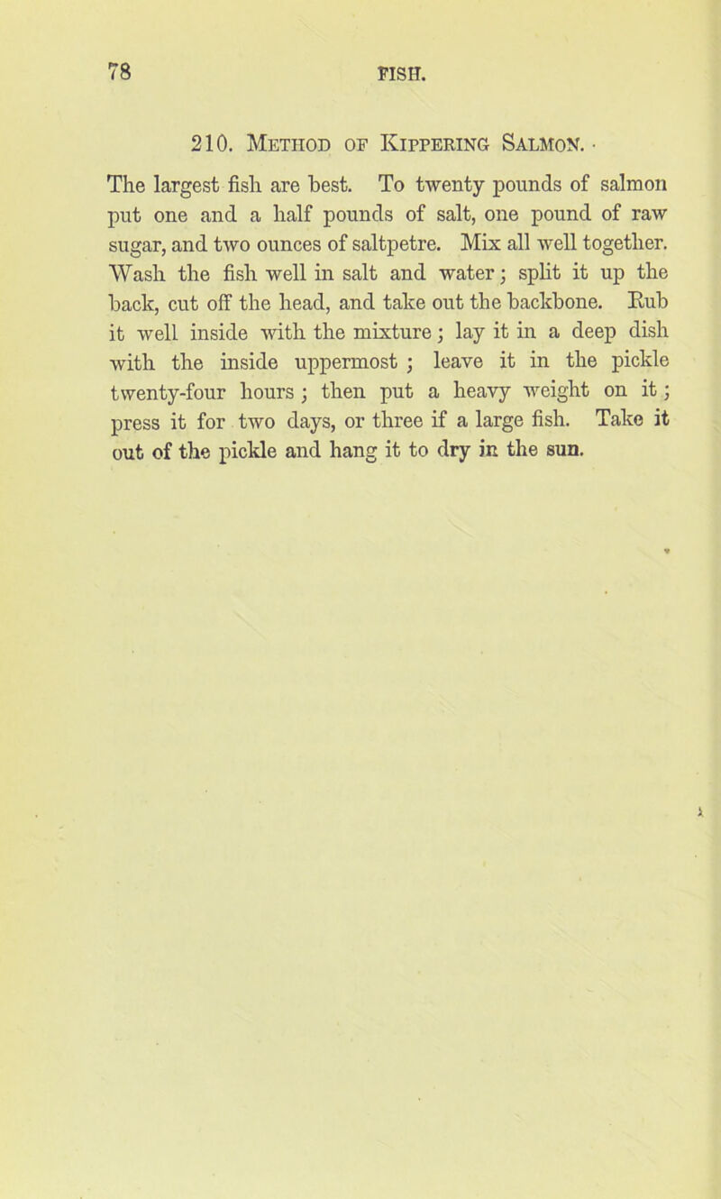 210. Method of Kippering Salmon. • The largest fish are best. To twenty pounds of salmon put one and a half pounds of salt, one pound of raw sugar, and two ounces of saltpetre. Mix all well together. Wash the fish well in salt and water; split it up the back, cut off the head, and take out the backbone. Rub it well inside with the mixture; lay it in a deep dish with the inside uppermost ; leave it in the pickle twenty-four hours ; then put a heavy weight on it; press it for two days, or three if a large fish. Take it out of the pickle and hang it to dry in the sun.