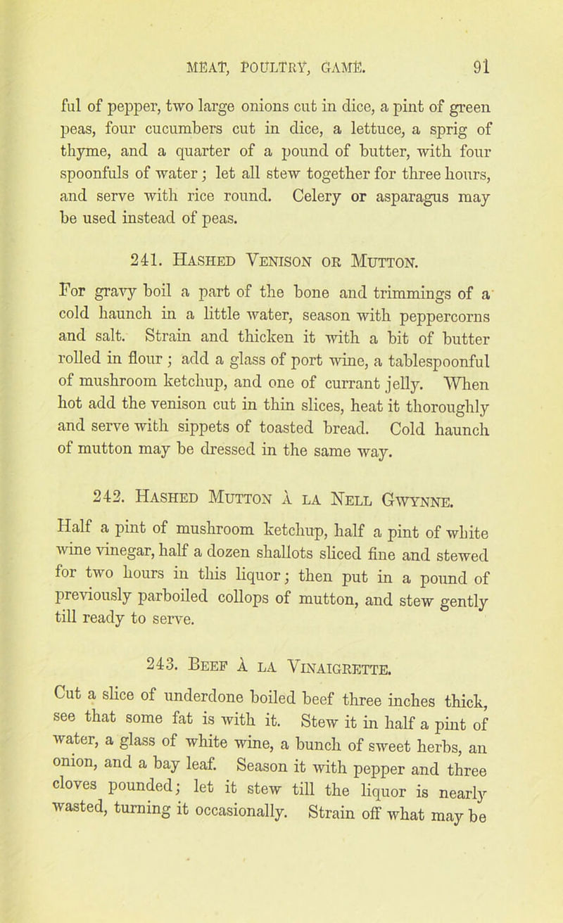 ful of pepper, two large onions cut in dice, a pint of green peas, four cucumbers cut in dice, a lettuce, a sprig of thyme, and a quarter of a pound of butter, with four spoonfuls of water; let all stew together for three hours, and serve with rice round. Celery or asparagus may be used instead of peas. 241. Hashed Yenison or Mutton. For gravy boil a part of the bone and trimmings of a cold haunch hi a little water, season with peppercorns and salt. Strain and thicken it with a bit of butter rolled in flour ; add a glass of port wine, a tablespoonful of mushroom ketchup, and one of currant jelly. When hot add the venison cut in thin slices, heat it thoroughly and serve with sippets of toasted bread. Cold haunch of mutton may be dressed in the same way. 242. Hashed Mutton a la Hell GWynne. Half a pint of mushroom ketchup, half a pint of white wine vinegar, half a dozen shallots sliced fine and stewed for two hours in this liquor ; then put in a pound of previously parboiled collops of mutton, and stew gently till ready to serve. 243. Beef X la Vinaigrette. Cut a slice of underdone boiled beef three inches thick, see that some fat is with it. Stew it in half a pint of water, a glass of white wine, a bunch of sweet herbs, an onion, and a bay leaf. Season it with pepper and three cloves pounded; let it stew till the liquor is nearly wasted, turning it occasionally. Strain off what may be