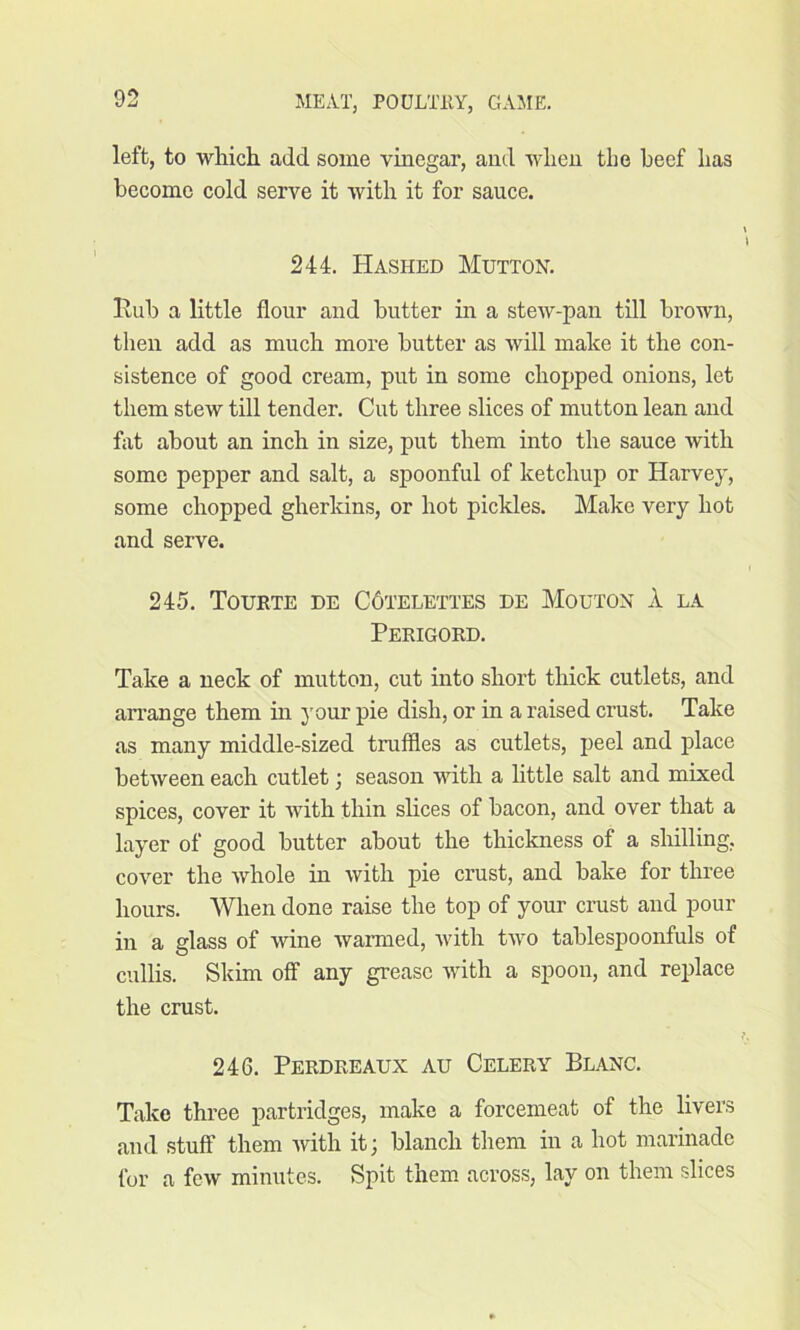 left, to which, add some vinegar, and when the beef has become cold serve it with it for sauce. 244. Hashed Mutton. Hub a little flour and butter in a stew-pan till brown, then add as much more butter as will make it the con- sistence of good cream, put in some chopped onions, let them stew till tender. Cut three slices of mutton lean and flit about an inch in size, put them into the sauce with some pepper and salt, a spoonful of ketchup or Harvey, some chopped gherkins, or hot pickles. Make very hot and serve. 245. Tourte de C6telettes de Mouton A la Perigord. Take a neck of mutton, cut into short thick cutlets, and arrange them in your pie dish, or in a raised crust. Take as many middle-sized truffles as cutlets, peel and place between each cutlet j season with a little salt and mixed spices, cover it with thin slices of bacon, and over that a layer of good butter about the thickness of a shilling, cover the whole in with pie crust, and bake for three hours. When done raise the top of your crust and pour in a glass of wine warmed, with two tablespoonfuls of cullis. Skim off any grease with a spoon, and replace the crust. 246. Perdreaux au Celery Blanc. Take three partridges, make a forcemeat of the livers and stuff them with it; blanch them in a hot marinade for a few minutes. Spit them across, lay on them slices