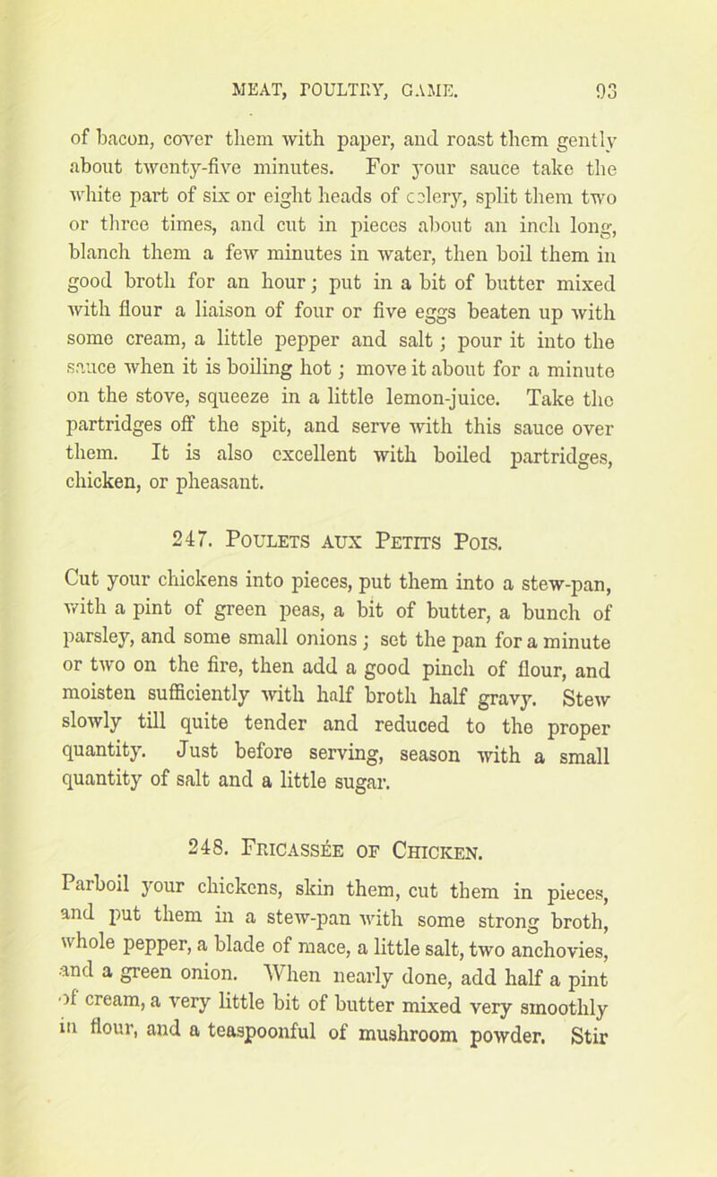 of beacon, cover them with paper, and roast them gently about twenty-five minutes. For your sauce take the white part of six or eight heads of celery, split them two or three times, and cut in pieces about an inch long, blanch them a few minutes in water, then boil them in good broth for an hour; put in a bit of butter mixed with flour a liaison of four or five eggs beaten up with some cream, a little pepper and salt; pour it into the sauce when it is boiling hot; move it about for a minute on the stove, squeeze in a little lemon-juice. Take the partridges off the spit, and serve with this sauce over them. It is also excellent with boiled partridges, chicken, or pheasant. 247. Poulets aux Petits Pois. Cut your chickens into pieces, put them into a stew-pan, with a pint of green peas, a bit of butter, a bunch of parsley, and some small onions ) set the pan for a minute or two on the fire, then add a good pinch of flour, and moisten sufficiently with half broth half gravy. Stew slowly till quite tender and reduced to the proper quantity. Just before serving, season with a small quantity of salt and a little sugar. 248. Fricassee of Chicken. Parboil your chickens, skin them, cut them in pieces, and put them in a stew-pan with some strong broth, whole pepper, a blade of mace, a little salt, two anchovies, and a green onion. When nearly done, add half a pint )1 cream, a very little bit of butter mixed very smoothly in flour, and a teaspoonful of mushroom powder. Stir