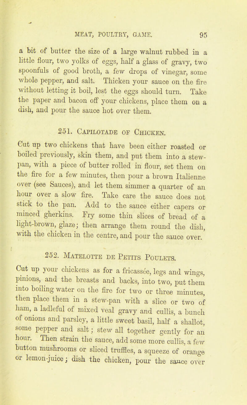 a bit of butter the size of a large walnut rubbed in a little flour, two yolks of eggs, half a glass of gravy, two spoonfuls of good broth, a few drops of vinegar, some whole pepper, and salt. Thicken your sauce on the fire without letting it boil, lest the eggs should turn. Take the paper and bacon off your chickens, place them on a dish, and pour the sauce hot over them. 251. Capilotade of Chicken. Cut up two chickens that have been either roasted or boiled previously, skin them, and put them into a stew- pan, with a piece of butter rolled in flour, set them on the file for a few minutes, then pour a brown Italienne over (see Sauces), and let them simmer a quarter of an hour over a slow fire. Take care the sauce does not stick to the pan. Add to the sauce either capers or minced gherkins. Fry some thin slices of bread of a light-brown, glaze; then arrange them round the dish, with the chicken in the centre, and pour the sauce over. 252. Matelotte de Petits Poulets. Cut up your chickens as for a fricassee, legs and wings, pinions, and the breasts and backs, into two, put them into boiling water on the fire for two or three minutes, then place them in a stew-pan with a slice or two of ham, a ladleful of mixed veal gravy and cullis, a bunch of onions and parsley, a little sweet basil, half a shallot, some pepper and salt; stew all together gently for an hour. Then strain the sauce, add some more cullis, a few button mushrooms or sliced truffles, a squeeze of orange or lemon-juice; dish the chicken, pour the sauce over