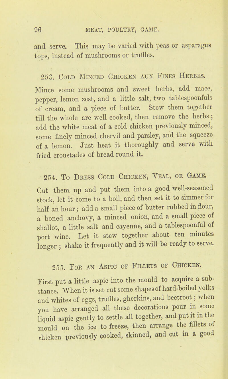 and serve. This may be varied with peas or asparagus tops, instead of mushrooms or truffles. 253. Cold Minced Chicken aux Fines Herbes. Mince some mushrooms and sweet herbs, add mace, pepper, lemon zest, and a little salt, two tablespoonfuls of cream, and a piece of butter. Stew them together till the whole are well cooked, then remove the herbs; add the white meat of a cold chicken previously minced, some finely minced chervil and parsley, and the squeeze of a lemon. Just heat it thoroughly and serve with fried croustades of bread round it. 254. To Dress Cold Chicken, Yeal, or Game. Cut them up and put them into a good well-seasoned stock, let it come to a boil, and then set it to simmer for half an hour; add a small piece of butter rubbed in flour, a boned anchovy, a minced onion, and a small piece of shallot, a little salt and cayenne, and a tablespoonful of port wine. Let it stew together about ten minutes longer ; shake it frequently and it will be ready to serve. 255. For an Aspic of Fillets of Chicken. First put a little aspic into the mould to acquire a sub- stance. When it is set cut some shapes of hard-boiled yolks and whites of eggs, truffles, gherkins, and beetroot; when you have arranged all these decorations pour in some liquid aspic gently to settle all together, and put it in the mould on the ice to freeze, then arrange the fillets of chicken previously cooked, skinned, and cut in a good