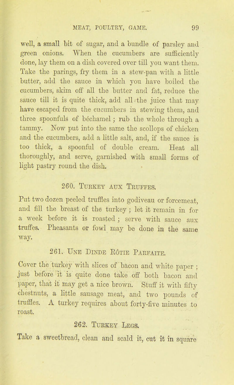 well, a small bit of sugar, and a bundle of parsley and green onions. When the cucumbers are sufficiently done, lay them on a disli covered over till you want them. Take the parings, fry them in a stew-pan with a little butter, add the sauce in which you have boiled the cucumbers, skim off all the butter and fat, reduce the sauce till it is quite thick, add all the juice that may have escaped from the cucumbers in stewing them, and three spoonfuls of bhchamel; rub the whole through a tammy. Now put into the same the scollops of chicken and the cucumbers, add a little salt, and, if the sauce is too thick, a spoonful of double cream. Heat all thoroughly, and serve, garnished with small forms of light pastry round the dish. 260. Turkey aux Trufees. Put two dozen peeled truffles into godiveau or forcemeat, and fill the breast of the turkey; let it remain in for a week before it is roasted ; serve with sauce aux truffes. Pheasants or fowl may be done in the same way. 261. Une Dixde Kotie Parfaite. Cover the turkey with slices of bacon and white paper ; just before it is quite done take off both bacon and paper, that it may get a nice brown. Stuff it with fifty chestnuts, a little sausage meat, and two pounds of truffles. A turkey requires about forty-five minutes to roast. 262. Turkey Legs. Take a sweetbread, clean and scald it, cut it in square