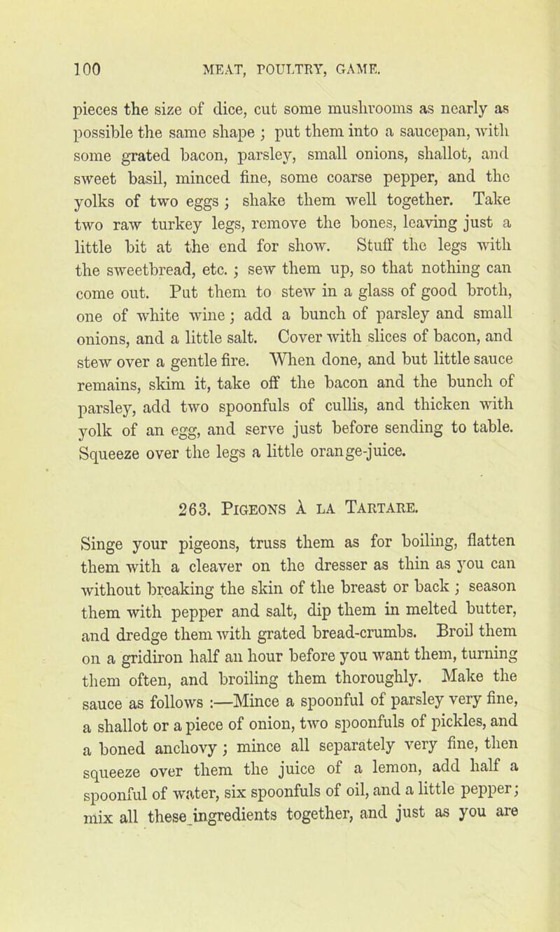 pieces the size of dice, cut some mushrooms as nearly as possible the same shape ; put them into a saucepan, with some grated bacon, parsley, small onions, shallot, and sweet basil, minced fine, some coarse pepper, and the yolks of two eggs ; shake them well together. Take two raw turkey legs, remove the bones, leaving just a little bit at the end for show. Stuff the legs with the sweetbread, etc.; sew them up, so that nothing can come out. Put them to stew in a glass of good broth, one of white wine; add a bunch of parsley and small onions, and a little salt. Cover with slices of bacon, and stew over a gentle fire. When done, and but little sauce remains, skim it, take off the bacon and the bunch of parsley, add two spoonfuls of cullis, and thicken with yolk of an egg, and serve just before sending to table. Squeeze over the legs a little orange-juice. 263. Pigeons A la Tartare. Singe your pigeons, truss them as for boiling, flatten them with a cleaver on the dresser as thin as you can without breaking the skin of the breast or back ; season them with pepper and salt, dip them in melted butter, and dredge them with grated bread-crumbs. Broil them on a gridiron half an hour before you want them, turning them often, and broiling them thoroughly. Make the sauce as follows :—Mince a spoonful of parsley very fine, a shallot or a piece of onion, two spoonfuls of pickles, and a boned anchovy ; mince all separately very fine, then squeeze over them the juice of a lemon, add half a spoonful of water, six spoonfuls of oil, and a little pepper; mix all these ingredients together, and just as you are