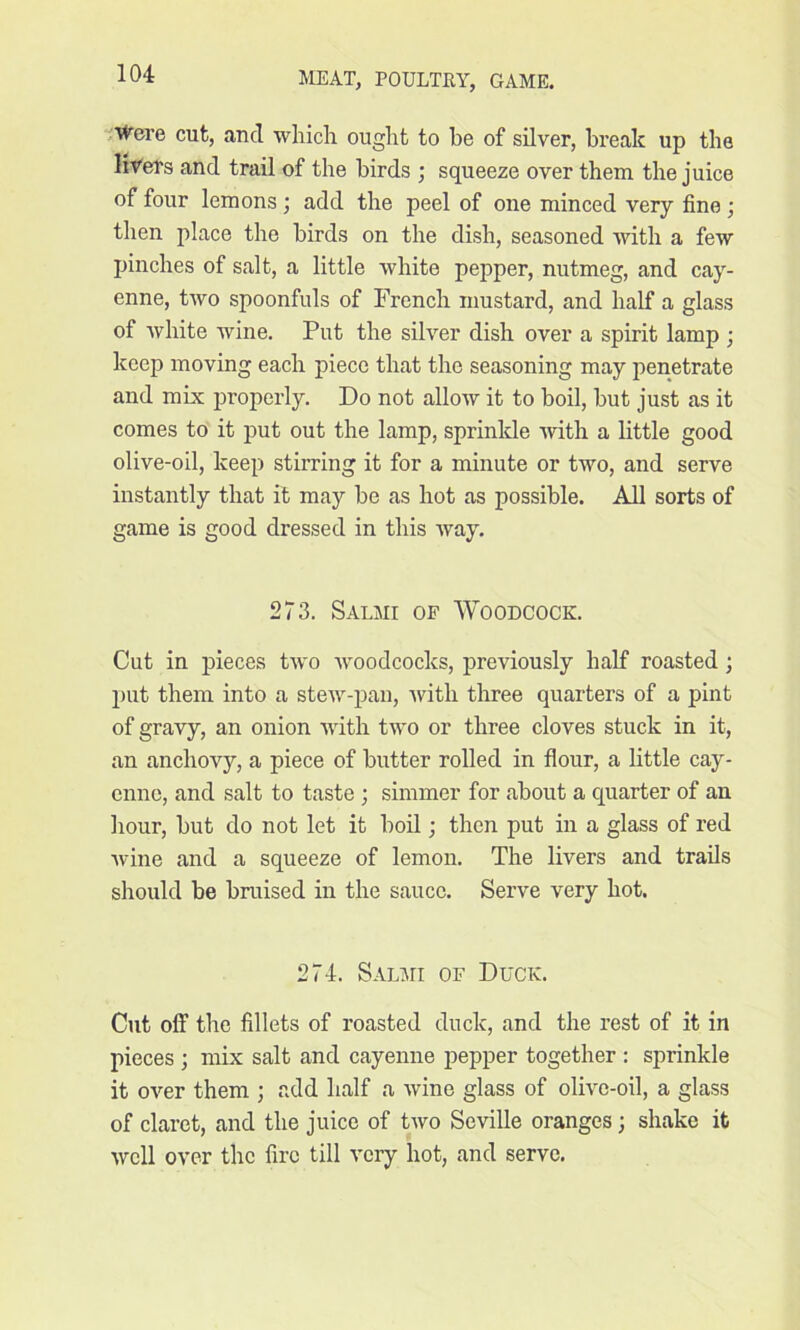 Were cut, and which ought to he of silver, break up the livers and trail of the birds ; squeeze over them the juice of four lemons; add the peel of one minced very fine; then place the birds on the dish, seasoned with a few pinches of salt, a little white pepper, nutmeg, and cay- enne, two spoonfuls of French mustard, and half a glass of white wine. Put the silver dish over a spirit lamp ; keep moving each piece that the seasoning may penetrate and mix properly. Do not allow it to boil, hut just as it comes to it put out the lamp, sprinkle with a little good olive-oil, keep stirring it for a minute or two, and serve instantly that it may he as hot as possible. All sorts of game is good dressed in this way. 273. Salmi of Woodcock. Cut in pieces two woodcocks, previously half roasted; put them into a stew-pan, with three quarters of a pint of gravy, an onion with two or three cloves stuck in it, an anchovy, a piece of butter rolled in flour, a little cay- enne, and salt to taste ; simmer for about a quarter of an hour, but do not let it boil; then put in a glass of red wine and a squeeze of lemon. The livers and trails should be bruised in the sauce. Serve very hot. 274. Salmi of Duck. Cut off the fillets of roasted duck, and the rest of it in pieces ; mix salt and cayenne pepper together : sprinkle it over them ; add half a wine glass of olive-oil, a glass of claret, and the juice of two Seville oranges; shake it well over the fire till very hot, and serve.