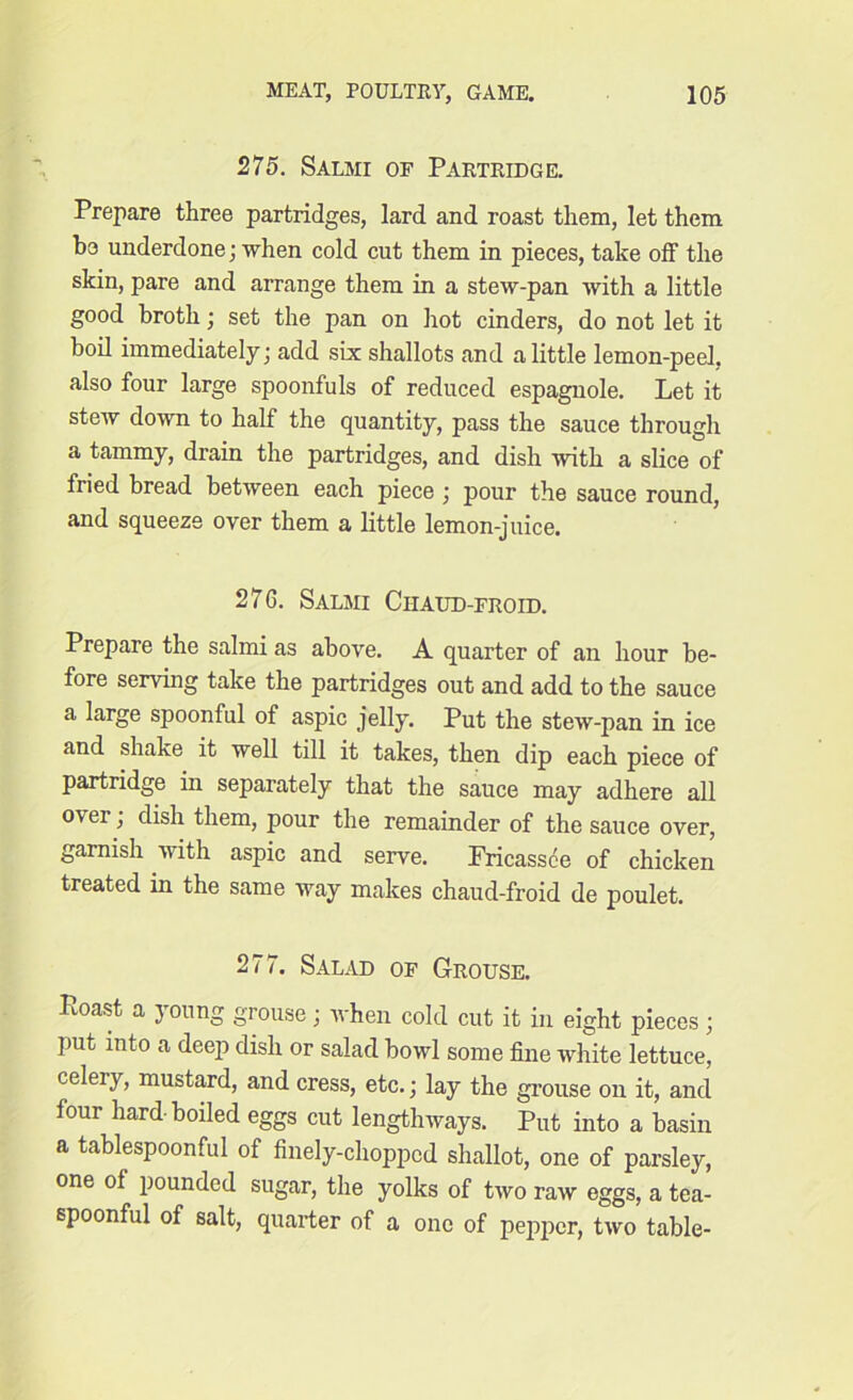 275. Salmi of Partridge. Prepare three partridges, lard and roast them, let them b3 underdone; when cold cut them in pieces, take off the skin, pare and arrange them in a stew-pan with a little good broth; set the pan on hot cinders, do not let it boil immediately; add six shallots and a little lemon-peel, also four large spoonfuls of reduced espagnole. Let it stew down to half the quantity, pass the sauce through a tammy, drain the partridges, and dish with a slice of fried bread between each piece; pour the sauce round, and squeeze oyer them a little lemon-juice. 276. Salmi Ciiaud-froid. Prepare the salmi as above. A quarter of an hour be- fore serving take the partridges out and add to the sauce a large spoonful of aspic jelly. Put the stew-pan in ice and shake it well till it takes, then dip each piece of partridge in separately that the sauce may adhere all ov er j dish them, pour the remainder of the sauce over, garnish with aspic and serve. Fricassee of chicken treated in the same Yvay makes chaud-froid de poulet. 277. Salad of Grouse. Ptoast a young grouse; Yvhen cold cut it in eight pieces; put into a deep dish or salad bowl some fine white lettuce, celeiy, mustard, and cress, etc.; lay the grouse on it, and four hard boded eggs cut lengthways. Put into a basin a tablespoonful of finely-chopped shallot, one of parsley, one of pounded sugar, the yolks of tYvo raYv eggs, a tea- spoonful of salt, quarter of a one of pepper, tYvo table-