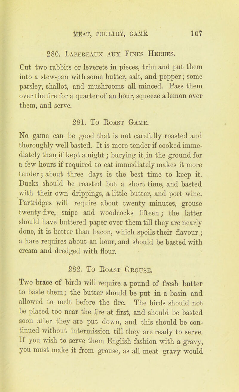 2SO. Lapereaux aux Fines Herbes. Cut two rabbits or leverets in pieces, trim and put them into a stew-pan with some butter, salt, and pepper; some parsley, shallot, and mushrooms all minced. Pass them over the fire for a quarter of an hour, squeeze a lemon over them, and serve. 281. To Roast Game. No game can be good that is not carefully roasted and thoroughly well basted. It is more tender if cooked imme- diately than if kept a night; burying it, in the ground for a few hours if required to eat immediately makes it more tender; about three days is the best time to keep it. Ducks should be roasted but a short time, and basted •with their own drippings, a little butter, and port wine. Partridges will require about twenty minutes, grouse twenty-five, snipe and woodcocks fifteen; the latter should have buttered paper over them till they are nearly done, it is better than bacon, which spoils their flavour ; a hare requires about an hour, and should be basted with cream and dredged with flour. 282. To Roast Grouse. Two brace of birds will require a pound of fresh butter to baste them; the butter should be put in a basin and allowed to melt before the fire. The birds should not be placed too near the fire at first, and should be basted soon after they are put down, and this should be con- tinued without intermission till they are ready to serve. If you wish to serve them English fashion with a gravy, you must make it from grouse, as all meat gravy would