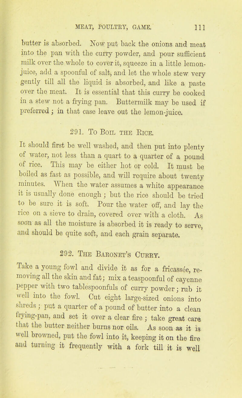 butter is absorbed. Now put back the onions and meat into the pan with the curry powder, and pour sufficient milk over the whole to cover it, squeeze in a little lemon- juice, add a spoonful of salt, and let the whole stew very gently till all the liquid is absorbed, and like a paste over the meat. It is essential that this curry be cooked in a stew not a frying pan. Buttermilk may be used if preferred; in that case leave out the lemon-juice. 291, To Boil the Eice. It should first be well washed, and then put into plenty of water, not less than a quart to a quarter of a pound of rice. This may be either hot or cold. It must be boiled as fast as possible, and will require about twenty minutes. When the water assumes a white appearance it is usually done enough ; but the rice should be tried to be sure it is soft. Pour the water off, and lay the rice on a sieve to drain, covered over with a cloth. As soon as all the moisture is absorbed it is ready to serve, and should be quite soft, and each grain separate. 292. The Baronet’s Curry. Ttike a young fowl and divide it as for a fricassee, re- moving all the skin and fat; mix a teaspoonful of cayenne pepper with two tablespoonfuls of curry powder; rub it u'ell into the fowl. Cut eight large-sized onions into shreds ; put a quarter of a pound of butter into a clean frying-pan, and set it over a clear fire; take great care that the butter neither burns nor oils. As soon as it is well browned, put the fowl into it, keeping it on the fire and turning it frequently with a fork till it is well