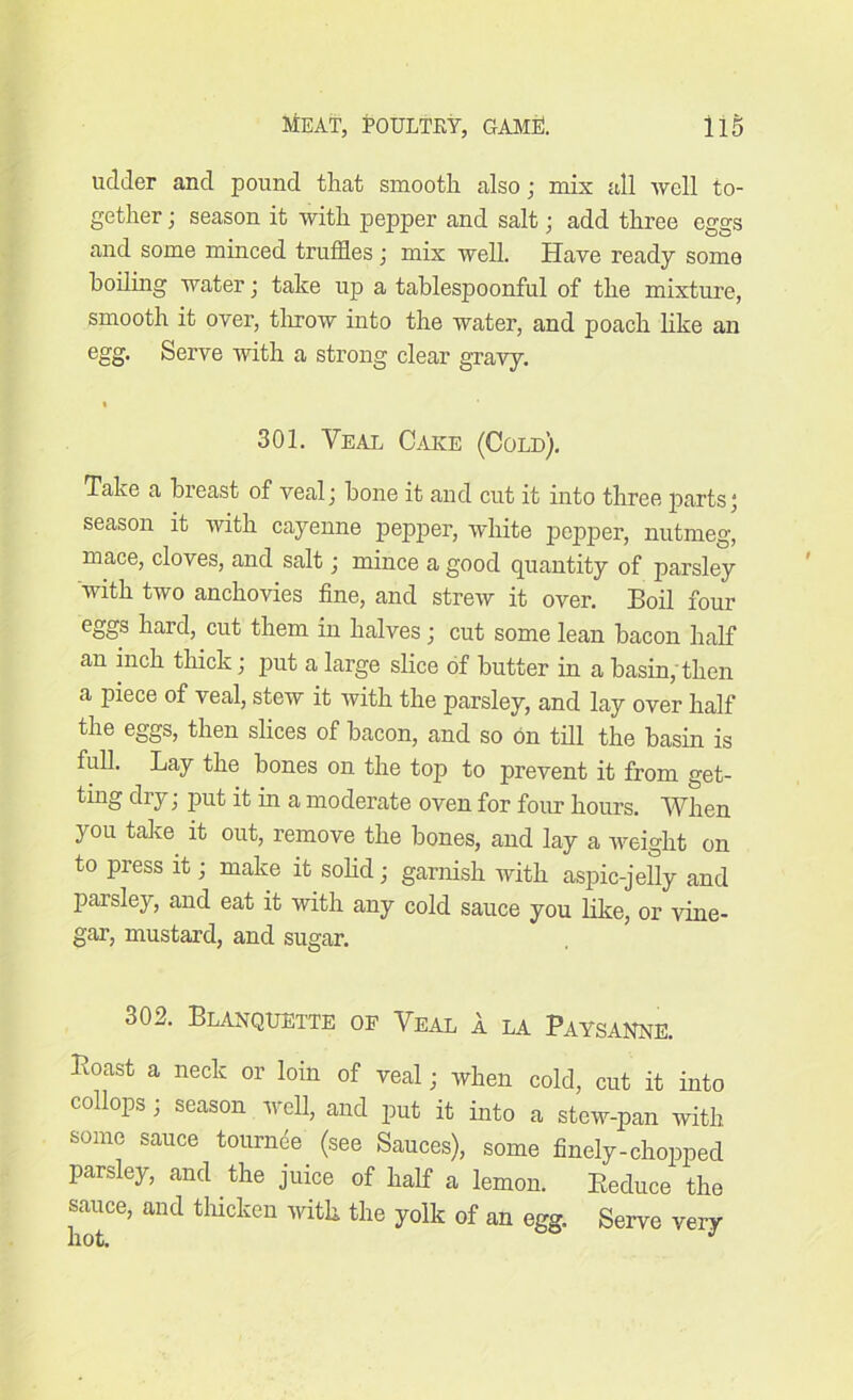 uclder and pound that smooth also; mix all well to- gether ; season it with pepper and salt; add three eggs and some minced truffles; mix well. Have ready some boiling water; take up a tablespoonful of the mixture, smooth it over, throw into the water, and poach like an egg. Serve with a strong clear gravy. 301. Veal Cake (Cold). Take a breast of veal; bone it and cut it into three parts; season it with cayenne pepper, white pepper, nutmeg, mace, cloves, and salt; mince a good quantity of parsley with two anchovies fine, and strew it over. Boil four eggs hard, cut them in halves ; cut some lean bacon half an inch thick; put a large slice of butter in a basin; then a piece of veal, stew it with the parsley, and lay over half the eggs, then slices of bacon, and so on till the basin is full. Lay the bones on the top to prevent it from get- ting dry; put it in a moderate oven for four hours. When you take it out, remove the bones, and lay a weight on to press it; make it solid; garnish with aspic-jelly and paisley, and eat it with any cold sauce you like, or vine- gar, mustard, and sugar. o02. Blanquette op Veal a la Paysanne. Poast a neck or loin of veal; when cold, cut it into collops; season well, and put it into a stew-pan with some sauce tounffle (see Sauces), some finely-chopped parsley, and the juice of half a lemon. Reduce the sauce, and thicken with the yolk of an egg. Serve very