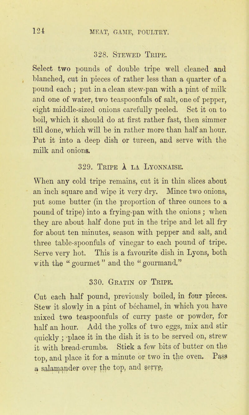 328. Stewed Tripe. Select two pounds of double tripe well cleaned and blanched, cut in pieces of rather less than a quarter of a pound each ; put in a clean stew-pan with a pint of milk and one of water, two teaspoonfuls of salt, one of pepper, eight middle-sized onions carefully peeled. Set it on to boil, which it should do at first rather fast, then simmer till done, which will be in rather more than half an hour. Put it into a deep dish or tureen, and serve with the milk and onions. 329. Tripe A. la Lyonnaise. When any cold tripe remains, cut it in thin slices about an inch square and wipe it very dry. Mince two onions, put some butter (in the proportion of three ounces to a pound of tripe) into a frying-pan with the onions ; when they are about half done put in the tripe and let all fry for about ten minutes, season with pepper and salt, and three table-spoonfuls of vinegar to each pound of tripe. Serve very hot. This is a favourite dish in Lyons, both vith the “gourmet” and the “gourmand.” 330. Gratin of Tripe. Cut each half pound, previously boiled, in four pieces. Stew it slowly in a pint of bechamel, in which you have mixed two teaspoonfuls of curry paste or powder, for half an hour. Add the yolks of two eggs, mix and stir quickly ; -place it in the dish it is to be served on, strew it with bread-crumbs. Stick a few bits of butter on the top, and place it for a minute or two in the oven. Pass a salamander over jthe top. and serve.