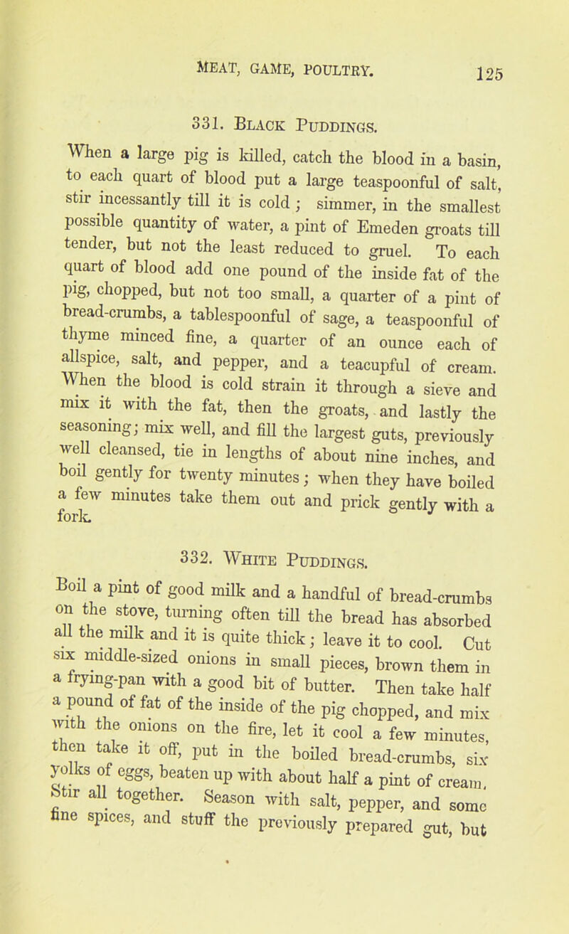 331. Black Puddings. When a large pig is killed, catch the blood in a basin, to each quart of blood put a large teaspoonful of salt, stir incessantly till it is cold; simmer, in the smallest possible quantity of water, a pint of Emeden groats till tender, but not the least reduced to gruel. To each quart of blood add one pound of the inside fat of the pig, chopped, but not too small, a quarter of a pint of bread-crumbs, a tablespoonful of sage, a teaspoonful of thyme minced fine, a quarter of an ounce each of allspice, salt, and. pepper, and a teacupful of cream. When the blood is cold strain it through a sieve and mix it with, the fat, then the groats, and lastly the seasoning; mix well, and fill the largest guts, previously well cleansed, tie in lengths of about nine inches, and boil gently for twenty minutes; when they have boiled a few minutes take them out and prick gently with a fork 332. White Puddings. Boil a pint of good milk and a handful of bread-crumbs on the stove, turning often till the bread has absorbed all the milk and it is quite thick; leave it to cool. Cut six middle-sized onions in small pieces, brown them in a frying-pan with a good bit of butter. Then take half a pound of fat of the inside of the pig chopped, and mix with the onions on the fire, let it cool a few minutes, then take it off, put m the boiled bread-crumbs, six yolks of eggs, beaten up with about half a pint of cream, Stir all. together. Season with salt, pepper, and some fine spices, and stuff the previously prepared gut, but