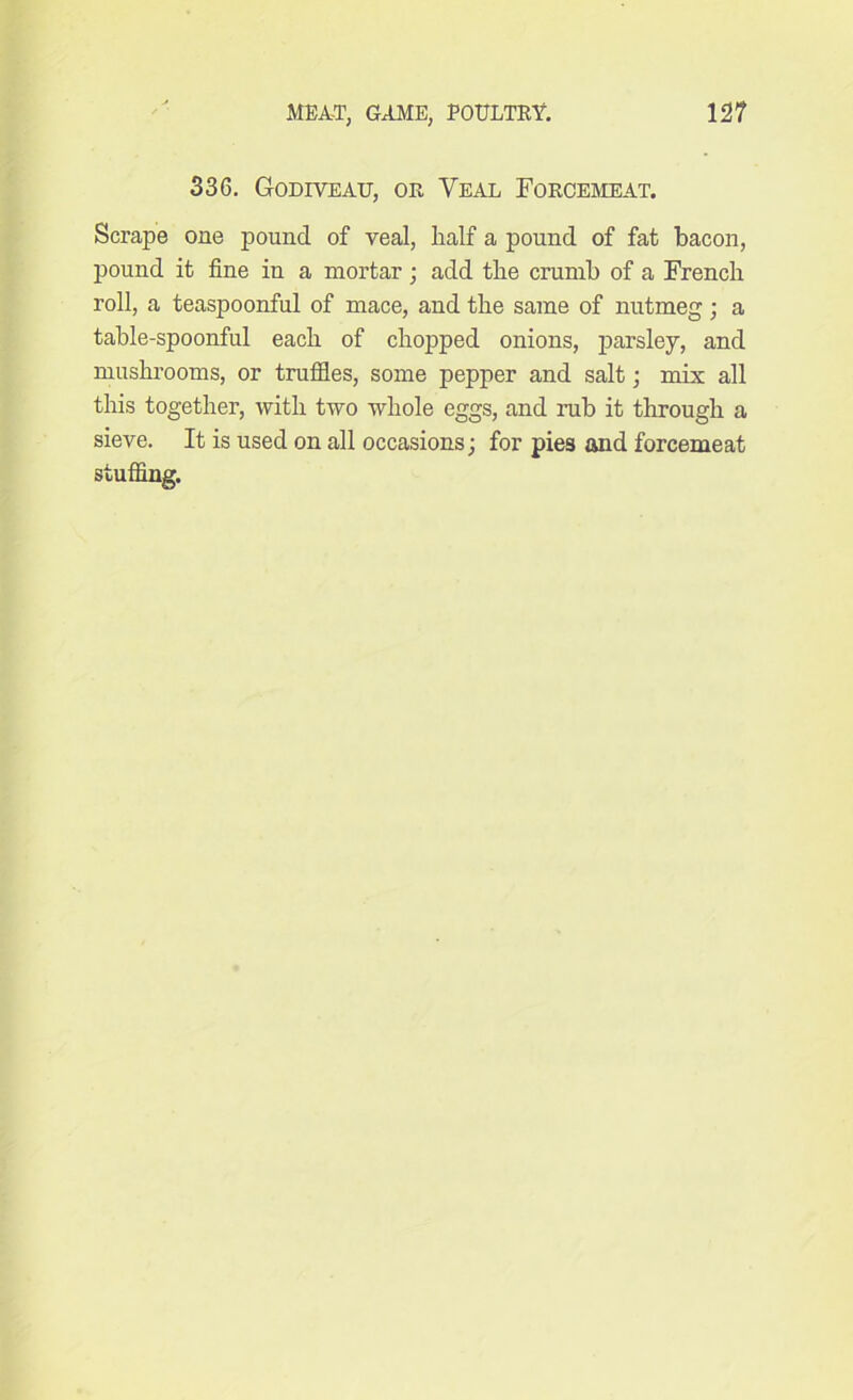 336. Godiyeau, or Yeal Forcemeat. Scrape one pound of veal, half a pound of fat bacon, pound it fine in a mortar; add the crumb of a French roll, a teaspoonful of mace, and the same of nutmeg; a table-spoonful each of chopped onions, parsley, and mushrooms, or truffles, some pepper and salt ; mix all this together, with two whole eggs, and rub it through a sieve. It is used on all occasions; for pies and forcemeat stuffing.