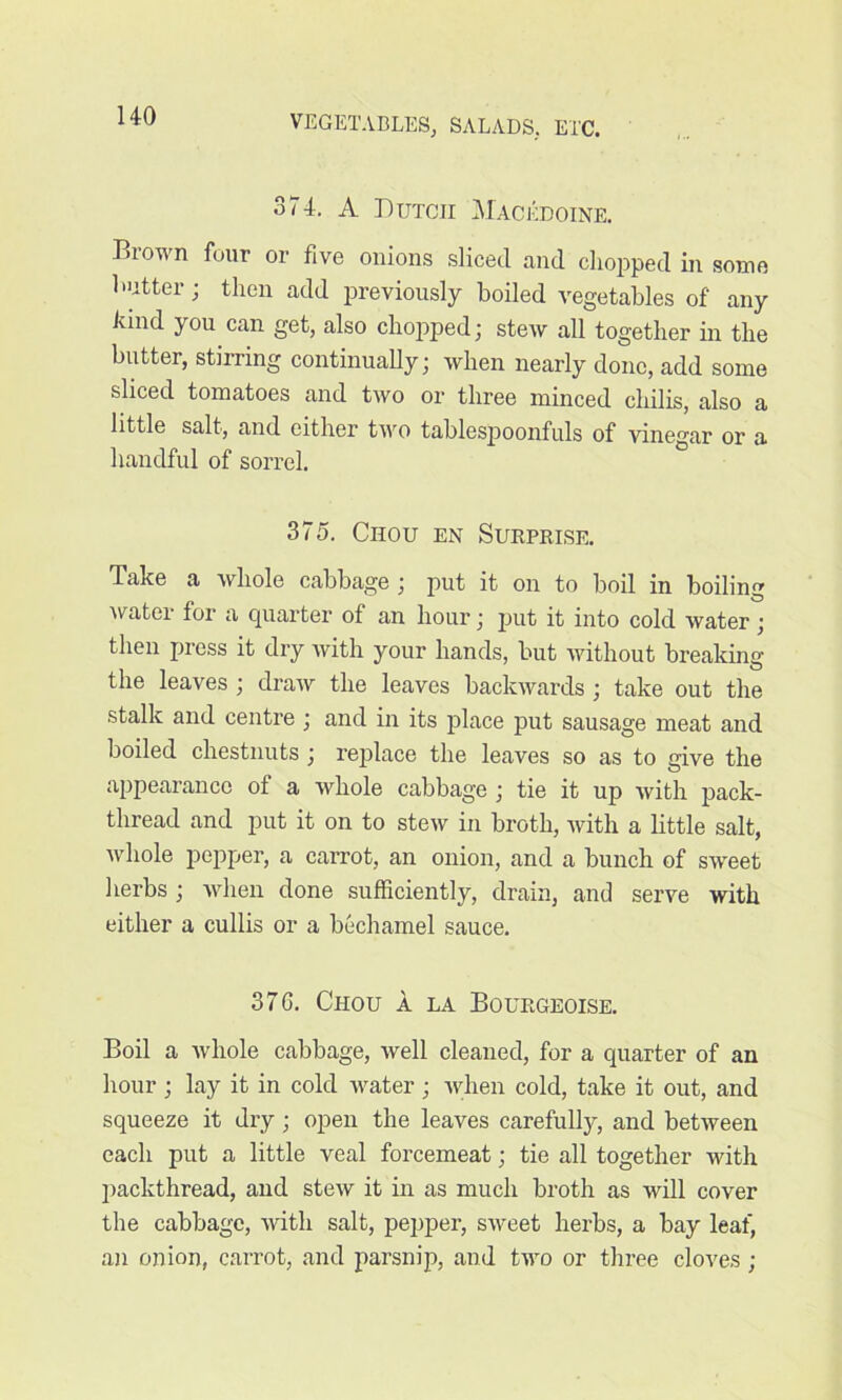 374. A Dutch Macedoine. Brown four or five onions sliced and chopped in some butter; then add previously boiled vegetables of any land you can get, also chopped; stew all together in the butter, stirring continually; when nearly done, add some sliced tomatoes and two or three minced chilis, also a little salt, and either two tablespoonfuls of vinegar or a handful of sorrel. 375. Chou en Surprise. Take a whole cabbage ; put it on to boil in boiling water for a quarter of an hour; put it into cold water; then press it dry with your hands, but without breaking the leaves ; draw the leaves backwards ; take out the stalk and centre ; and in its place put sausage meat and boiled chestnuts ; replace the leaves so as to give the appearance of a whole cabbage ; tie it up with pack- thread and put it on to stew in broth, with a little salt, whole pepper, a carrot, an onion, and a bunch of sweet herbs ; when done sufficiently, drain, and serve with either a cullis or a bechamel sauce. 37G. Chou a la Bourgeoise. Boil a whole cabbage, well cleaned, for a quarter of an hour ; lay it in cold water ; when cold, take it out, and squeeze it dry ; open the leaves carefully, and between each put a little veal forcemeat; tie all together with packthread, and stew it in as much broth as will cover the cabbage, with salt, pepper, sweet herbs, a bay leaf, an onion, carrot, and parsnip, and two or three cloves ;