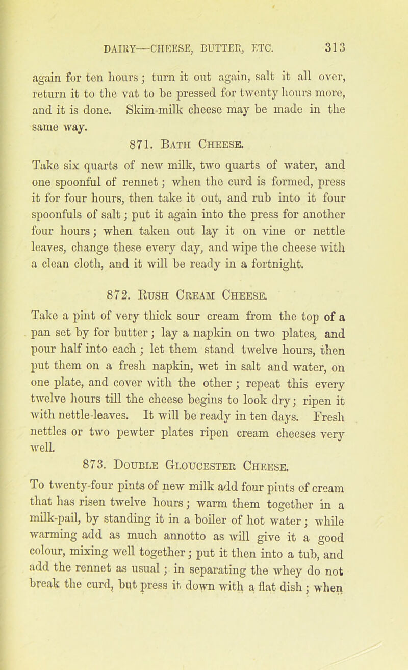 again for ten hours; turn it out again, salt it all over, return it to the vat to be pressed for twenty hours more, and it is done. Skim-milk cheese may be made in the same way. 871. Bath Cheese. Take six quarts of new milk, two quarts of water, and one spoonful of rennet; when the curd is formed, press it for four hours, then take it out, and rub into it four spoonfuls of salt; put it again into the press for another four hours; when taken out lay it on vine or nettle leaves, change these every day, and wipe the cheese with a clean cloth, and it will be ready in a fortnight. 872. Bush Cream Cheese. Take a pint of very thick sour cream from the top of a pan set by for butter ; lay a napkin on two plates, and pour half into each ; let them stand twelve hours, then put them on a fresh napkin, wet in salt and water, on one plate, and cover with the other ; repeat this every twelve hours till the cheese begins to look dry; ripen it with nettle-leaves. It will be ready in ten days. Fresh nettles or two pewter plates ripen cream cheeses very well. 873. Double Gloucester Cheese. To twenty-four pints of new milk add four pints of cream that has risen twelve hours; warm them together in a milk-pail, by standing it in a boiler of hot water • while warming add as much annotto as will give it a good colour, mixing well together; put it then into a tub, and add the rennet as usual; in separating the whey do not break the curd, but press it down with a flat dish ; when