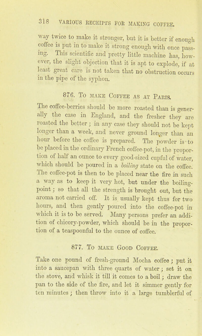 way twice to make it stronger, but it is better if enough coftee is put in to make it strong enough with once pass- ing. This scientific and pretty little machine has, how- ever, the slight objection that it is apt to explode, if at least great care is not taken that no obstruction occurs in the pipe of the syphon. 87G. To make Coffee as at Paris. lhe coffee-berries should be more roasted than is gener- ally the case in England, and the fresher they are roasted the better ; in any case they should not be kept longer than a week, and never ground longer than an hour before the coffee is prepared. The powder is • to be placed in the ordinary French coffee-pot, hi the propor- tion of half an ounce to every good-sized cupful of water, which should be poured in a boiling state on the coffee, lhe coffee-pot is then to be placed near the fire in such a way as to keep it very hot, but under the boiling- point ; so that all the strength is brought out, but the aroma not carried off. It is usually kept thus for two hours, and then gently poured into the coffee-pot in which it is to be served. Many persons prefer an addi- tion of chicory-powder, which should be in the propor- tion of a teaspoonful to the ounce of coffee. 877. To stake Good Coffee. Take one pound of fresh-ground Mocha coffee; put it into a saucepan with three quarts of water; set it on the stove, and whisk it till it comes to a boil; draw the pan to the side of the fire, and let it simmer gently for ten minutes; then throw into it a large tumblerful of