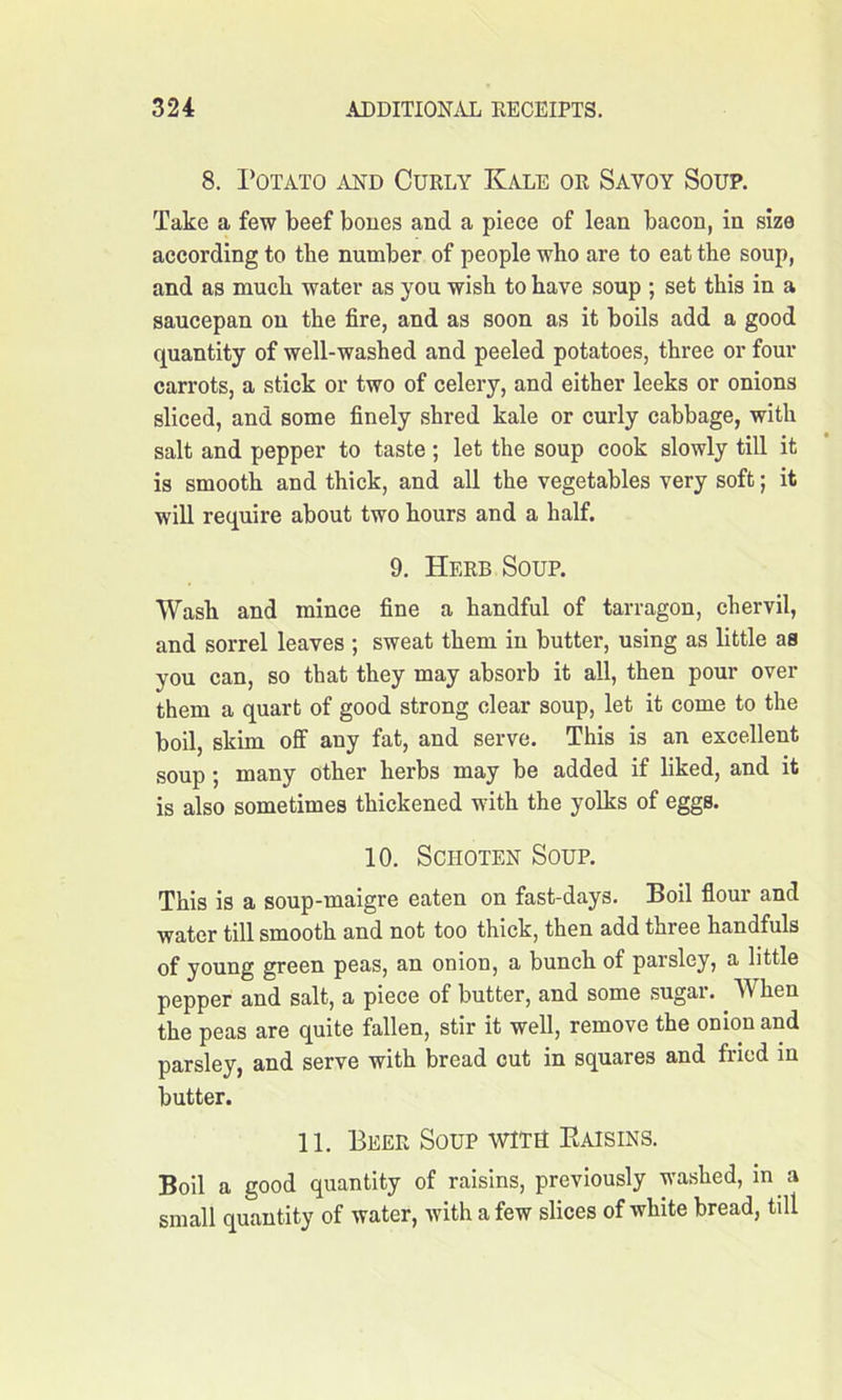 8. Potato and Curly Kale or Savoy Soup. Take a few beef bones and a piece of lean bacon, in size according to the number of people who are to eat the soup, and as much water as you wish to have soup ; set this in a saucepan on the fire, and as soon as it boils add a good quantity of well-washed and peeled potatoes, three or four carrots, a stick or two of celery, and either leeks or onions sliced, and some finely shred kale or curly cabbage, with salt and pepper to taste ; let the soup cook slowly till it is smooth and thick, and all the vegetables very soft; it will require about two hours and a half. 9. Herb Soup. Wash and mince fine a handful of tarragon, chervil, and sorrel leaves ; sweat them in butter, using as little as you can, so that they may absorb it all, then pour over them a quart of good strong clear soup, let it come to the boil, skim off any fat, and serve. This is an excellent soup; many other herbs may be added if liked, and it is also sometimes thickened with the yolks of eggs. 10. Schoten Soup. This is a soup-maigre eaten on fast-days. Boil flour and water till smooth and not too thick, then add three handfuls of young green peas, an onion, a bunch of parsley, a little pepper and salt, a piece of butter, and some sugar. When the peas are quite fallen, stir it well, remove the onion and parsley, and serve with bread cut in squares and fiicd in butter. 11. Beer Soup witU Raisins. Boil a good quantity of raisins, previously washed, in a small quantity of water, with a few slices of white bread, till