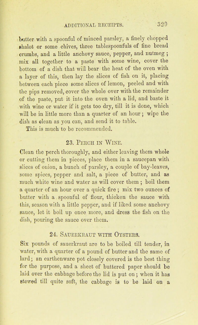 320 butter- with a spoonful of minced parsley, a finely chopped shalot or some chives, three tablespoonfuls of fine bread crumbs, and a little anchovy sauce, pepper, and nutmeg ; mix all together to a paste with some wine, cover the bottom of a dish that will bear the heat of the oven with a layer of this, then lay the slices of fish on it, placing between each piece some slices of lemon, peeled and with the pips removed, cover the whole over with the remainder of the paste, put it into the oven with a lid, and baste it with wine or water if it gets too dry, till it is done, which will be in little more than a quarter of an hour; wipe the dish as clean as you can, and send it to table. This is much to be recommended. 23. Perch in Wine. Clean the perch thoroughly, and either leaving them whole or cutting them in pieces, place them in a saucepan with slices of onion, a bunch of parsley, a couple of bay-leaves, some spices, pepper and salt, a piece of butter, and as much white wine and water as will cover them ; boil them a quarter of an hour over a quick fire ; mix two ounces of butter with a spoonful of flour, thicken the sauce with this, season with a little pepper, and if liked some anchovy sauce, let it boil up once more, and dress the fish on the dish, pouring the sauce over them. 24. Sauerkraut with Oysters. Six pounds of sauerkraut are to be boiled till tender, in water, with a quarter of a pound of butter and the same of lard; an earthenware pot closely covered is the best thing for the purpose, and a sheet of buttered paper should be laid over the cabbage before the lid is put on; when it has stewed till quite soft, the cabbage is to be laid on a