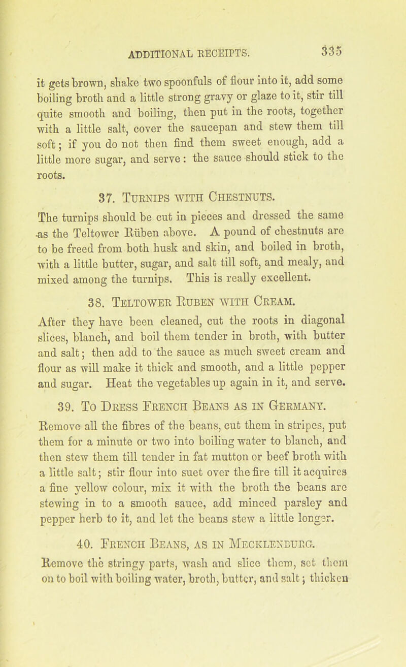 it gets brown, shake two spoonfuls of flour into it, add some boiling broth and a little strong gravy or glaze to it, stir till quite smooth and boiling, then put in the roots, together with a little salt, cover the saucepan and stew them till soft; if you do not then find them sweet enough, add a little more sugar, and serve: the sauce should stick to the roots. 37. Turnips with Chestnuts. The turnips should be cut in pieces and dressed the same -as the Teltower Ruben above. A pound of chestnuts are to be freed from both husk and skin, and boiled in broth, with a little butter, sugar, and salt till soft, and mealy, and mixed among the turnips. This is really excellent. 38. Teltower Euben with Cream. After they have been cleaned, cut the roots in diagonal slices, blanch, and boil them tender in broth, with butter and salt; then add to the sauce as much sweet cream and flour as will make it thick and smooth, and a little pepper and sugar. Heat the vegetables up again in it, and serve. 39. To Dress French Beans as in Germany. Remove all the fibres of the beans, cut them in stripes, put them for a minute or two into boiling water to blanch, and then stew them till tender in fat mutton or beef broth with a little salt; stir flour into suet over the fire till it acquires a fine yellow colour, mix it with the broth the beans are stewing in to a smooth sauce, add minced parsley and pepper herb to it, and let the beans stew a little longer. 40. French Beans, as in Mecklenburg. Remove the stringy parts, wash and slice them, set them on to boil with boiling water, broth, butter, and salt; thicken