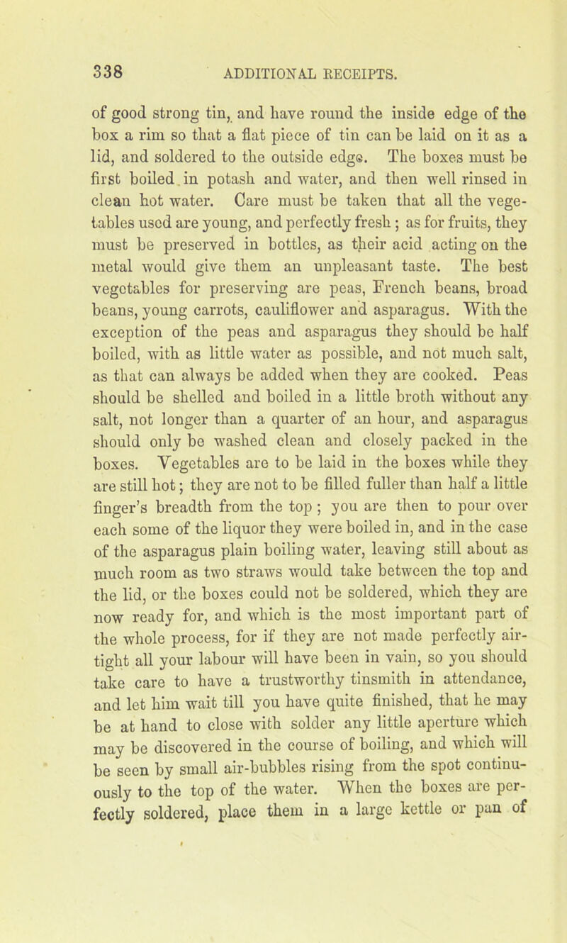 of good strong tin, and have round the inside edge of the box a rim so that a flat piece of tin can be laid on it as a lid, and soldered to the outside edge. The boxe3 must be first boiled in potash and water, and then well rinsed in clean hot water. Care must be taken that all the vege- tables used are young, and perfectly fresh ; as for fruits, they must be preserved in bottles, as their acid acting on the metal would give them an unpleasant taste. The best vegetables for preserving are peas, French beans, broad beans, young carrots, cauliflower and asparagus. With the exception of the peas and asparagus they should be half boiled, with as little water as possible, and not much salt, as that can always be added when they are cooked. Peas should be shelled and boiled in a little broth without any salt, not longer than a quarter of an hour, and asparagus should only be washed clean and closely packed in the boxes. Vegetables are to be laid in the boxes while they are still hot; they are not to be filled fuller than half a little finger’s breadth from the top ; you are then to pour over each some of the liquor they were boiled in, and in the case of the asparagus plain boiling water, leaving still about as much room as two straws would take between the top and the lid, or the boxes could not be soldered, which they are now ready for, and which is the most important part of the whole process, for if they are not made perfectly air- tight all your labour will have been in vain, so you should take care to have a trustworthy tinsmith in attendance, and let him wait till you have quite finished, that he may be at hand to close with solder any little aperture which may be discovered in the course of boiling, and which will be seen by small air-bubbles rising from the spot continu- ously to the top of the water. When the boxes are per- fectly soldered, place them in a large kettle or pan of