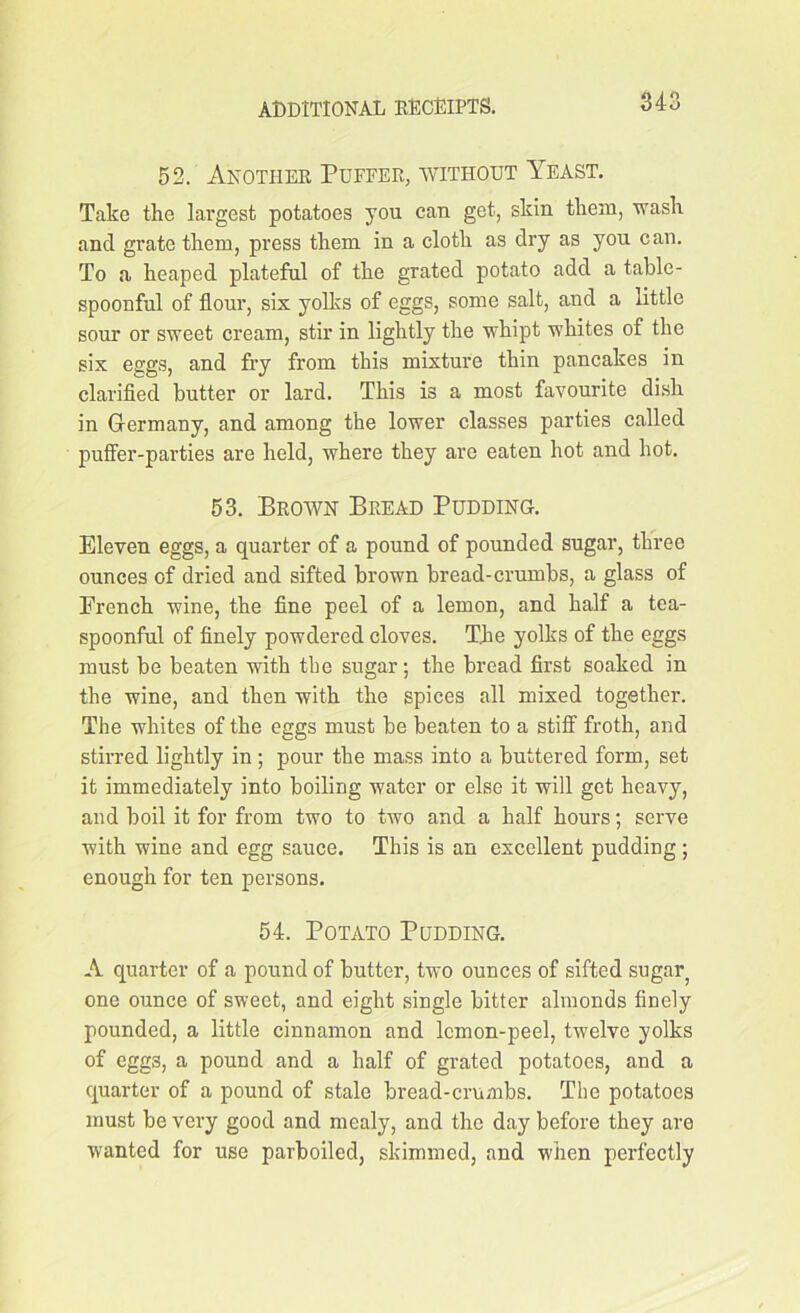 52. Another Puffer, without Yeast. Take the largest potatoes you can get, skin them, wash and grate them, press them in a cloth as dry as you can. To a heaped plateful of the grated potato add a table- spoonful of flour, six yolks of eggs, some salt, and a little sour or sweet cream, stir in lightly the whipt whites of the six eggs, and fry from this mixture thin pancakes in clarified butter or lard. This is a most favourite dish in Germany, and among the lower classes parties called puffer-parties are held, where they are eaten hot and hot. 53. Brown Bread Pudding. Eleven eggs, a quarter of a pound of pounded sugar, three ounces of dried and sifted brown bread-crumbs, a glass of French wine, the fine peel of a lemon, and half a tea- spoonful of finely powdered cloves. The yolks of the eggs must be beaten with tbe sugar; the bread first soaked in the wine, and then with the spices all mixed together. The whites of the eggs must be beaten to a stiff froth, and stirred lightly in; pour the mass into a buttered form, set it immediately into boiling water or else it will get heavy, and boil it for from two to two and a half hours; serve with wine and egg sauce. This is an excellent pudding ; enough for ten persons. 54. Potato Pudding. A quarter of a pound of butter, two ounces of sifted sugar one ounce of sweet, and eight single bitter almonds finely pounded, a little cinnamon and lemon-peel, twelve yolks of eggs, a pound and a half of grated potatoes, and a quarter of a pound of stale bread-crumbs. The potatoes must be very good and mealy, and the day before they are wanted for use parboiled, skimmed, and when perfectly