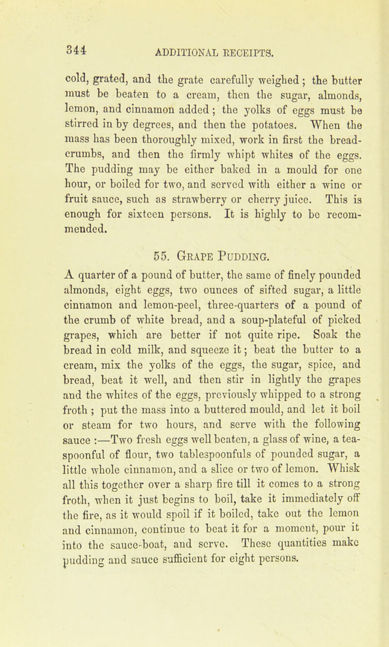 cold, grated, and the grate carefully weighed ; the butter must be beaten to a cream, then the sugar, almonds, lemon, and cinnamon added; the yolks of eggs must be stirred in by degrees, and then the potatoes. When the mass has been thoroughly mixed, work in first the bread- crumbs, and then the firmly whipt whites of the eggs. The pudding may be either baked in a mould for one hour, or boiled for two, and served with either a wine or fruit sauce, such as strawberry or cherry juice. This is enough for sixteen persons. It is highly to bo recom- mended. 55. Grape Pudding. A quarter of a pound of butter, the same of finely pounded almonds, eight eggs, two ounces of sifted sugar, a little cinnamon and lemon-peel, three-quarters of a pound of the crumb of white bread, and a soup-plateful of picked grapes, which are better if not quite ripe. Soak the bread in cold milk, and squeeze it; beat the butter to a cream, mix the yolks of the eggs, the sugar, spice, and bread, beat it well, and then stir in lightly the grapes and the whites of the eggs, previously whipped to a strong froth ; put the mass into a buttered mould, and let it boil or steam for two hours, and serve with the following sauce :—Two fresh eggs well beaten, a glass of wine, a tea- spoonful of flour, two tablespoonfuls of pounded sugar, a little whole cinnamon, and a slice or two of lemon. Whisk all this together over a sharp fire till it comes to a strong froth, when it just begins to boil, take it immediately off the fire, as it would spoil if it boiled, take out the lemon and cinnamon, continue to beat it for a moment, pour it into the sauce-boat, and serve. These quantities make pudding and sauce sufficient for eight persons.