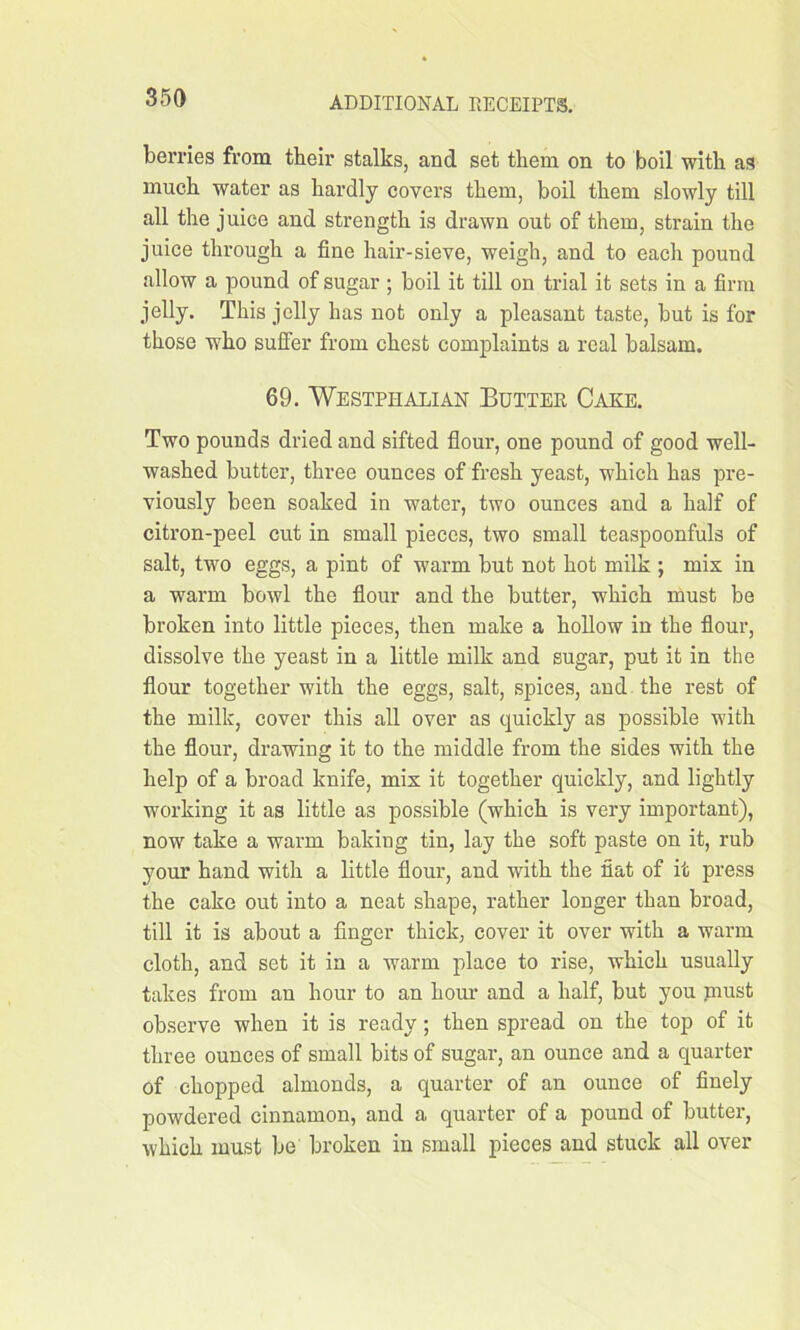 berries from their stalks, and set them on to boil with as much water as hardly covers them, boil them slowly till all the juice and strength is drawn out of them, strain the juice through a fine hair-sieve, weigh, and to each pound allow a pound of sugar ; boil it till on trial it sets in a firm jelly. This jelly has not only a pleasant taste, but is for those who suffer from chest complaints a real balsam. 69. Westphalian Butter Cake. Two pounds dried and sifted flour, one pound of good well- washed butter, three ounces of fresh yeast, which has pre- viously been soaked in water, two ounces and a half of citron-peel cut in small pieces, two small teaspoonfuls of salt, two eggs, a pint of warm but not hot milk ; mis in a warm bowl the flour and the butter, which must be broken into little pieces, then make a hollow in the flour, dissolve the yeast in a little milk and sugar, put it in the flour together with the eggs, salt, spices, and the rest of the milk, cover this all over as quickly as possible with the flour, drawing it to the middle from the sides with the help of a broad knife, mis it together quickly, and lightly working it as little as possible (which is very important), now take a warm baking tin, lay the soft paste on it, rub your hand with a little flour, and with the fiat of it press the cake out into a neat shape, rather longer than broad, till it is about a finger thick, cover it over with a warm cloth, and set it in a warm place to rise, which usually takes from an hour to an hour and a half, but you niust observe when it is ready ; then spread on the top of it three ounces of small bits of sugar, an ounce and a quarter of chopped almonds, a quarter of an ounce of finely powdered cinnamon, and a quarter of a pound of butter, which must be broken in small pieces and stuck all over