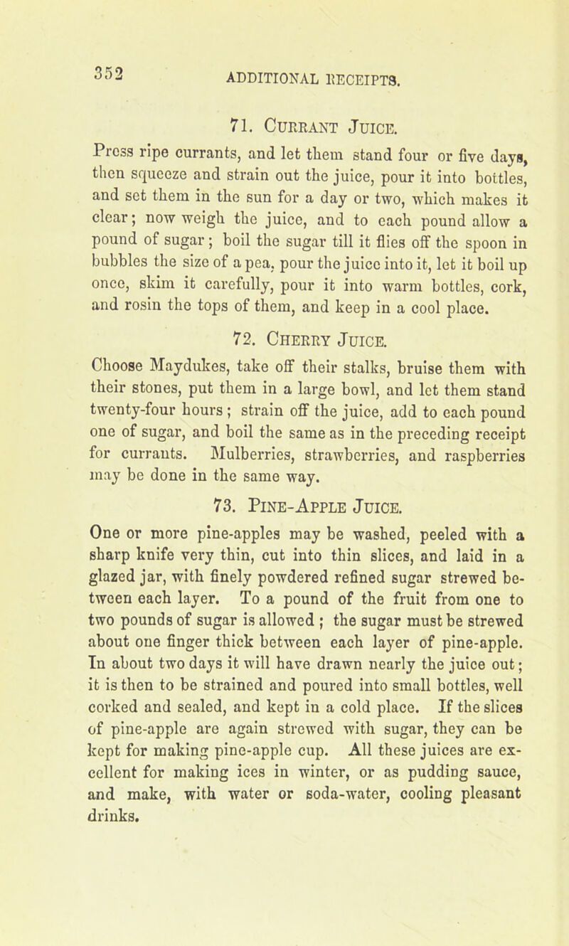 71. Currant Juice. Press ripe currants, and let them stand four or five days, then squeeze and strain out the juice, pour it into bottles, and set them in the sun for a day or two, which makes it clear; now weigh the juice, and to each pound allow a pound of sugar ; boil the sugar till it flies off the spoon in bubbles the size of a pea, pour the juice into it, let it boil up once, skim it carefully, pour it into warm bottles, cork, and rosin the tops of them, and keep in a cool place. 72. Cherry Juice. Choose Maydukes, take off their stalks, bruise them with their stones, put them in a large bowl, and let them stand twenty-four hours ; strain off the juice, add to each pound one of sugar, and boil the same as in the preceding receipt for currants. Mulberries, strawberries, and raspberries may be done in the same way. 73. Pine-Apple Juice. One or more pine-apples may be washed, peeled with a sharp knife very thin, cut into thin slices, and laid in a glazed jar, with finely powdered refined sugar strewed be- tween each layer. To a pound of the fruit from one to two pounds of sugar is allowed ; the sugar must be strewed about one finger thick between each layer of pine-apple. In about two days it will have drawn nearly the juice out; it is then to be strained and poured into small bottles, well corked and sealed, and kept in a cold place. If the slices of pine-apple are again strewed with sugar, they can be kept for making pine-apple cup. All these juices are ex- cellent for making ices in winter, or as pudding sauce, and make, with water or soda-water, cooling pleasant drinks.