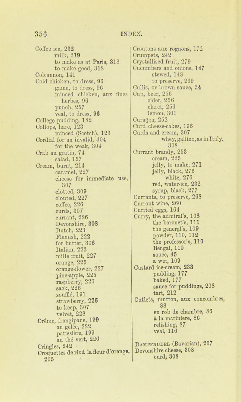 Coffee ice, 232 milk, 319 to make as at Paris, 31S to make good, 318 Colcannon, 141 Cold chicken, to dress, 96 game, to dress, 96 minced chicken, aux fines herbes, 96 punch, 257 veal, to dress, 96 College pudding, 182 Collops, hare, 123 minced (Scotch), 123 Cordial for an invalid, 304 for the weak, 304 Crab au gratin, 7 4 salad, 157 Cream, burnt, 214 caramel, 227 cheese for immediate use, 307 clotted, 309 clouted, 227 coffee, 226 curds, 307 currant, 226 Devonshire, 303 Dutch, 223 Flemish, 222 for butter, 306 Italian, 223 mille fruit, 227 orange, 225 orange-flower, 227 pine-apple, 225 raspberry, 226 sack, 226 souffle, 191 strawberry, 226 to keep, 307 velvet, 228 Crime, frangipane, 199 au gelee, 222 patissiere, 199 au thd vert, 226 Cringles, 242 > Croquettes de riz & la fleur d orange, 205 Croutons aux rognons, 172 Crumpets, 242 Crystallised fruit, 279 Cucumbers and onions, 147 stewed, 148 to preserve, 269 Cullis, or brown sauce, 34 Cup, beer, 256 cider, 256 claret, 256 lemon, 301 Curagoa, 252 Curd cheese-cakes, 196 Curds and cream, 307 whey, gallino, as in Italy, 308 Currant brandy, 253 cream, 225 jelly, to make, 271 jelly, black, 276 white, 276 red, water-ice, 232 syrup, black, 277 Currants, to preserve, 268 Currant wine, 260 Curried eggs, 164 Curry, the admiral’s, 108 the baronet’s, 111 the general’s, 109 powder, 110, 112 the professor’s, 110 Bengal, 110 sauce, 45 a wet, 109 Custard ice-cream, 233 pudding, 177 baked, 177 sauce for puddings, 208 tart, 212 Cutlets, mutton, aux concombres, 8S en rob de chambre, 85 a la mariniere, 86 relishing, 87 veal, 116 Dampfnudel (Bavarian), 207 Devonshire cheese, 308 curd, 308