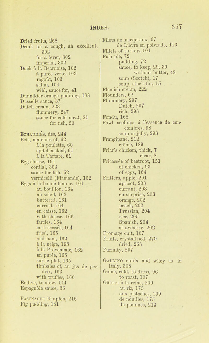 Dried fruits, 268 Drink for a cough, an excellent, 302 for a fever, 302 imperial, 302 Duck & la Bearnoise, 102 a puree verte, 103 ragoht, 103 salmi, 104 wild, sauce for, 41 Dunnikier orange pudding, 188 Dusselle sauce, 37 Dutch cream, 223 flummery, 247 sauce for cold meat, 21 for fish, 50 Echaudies, des, 244 Eels, matelote of, 62 a la poulette, 60 spitchcocked, 61 a la Tartare, 61 Egg-clieese, 191 cordial, 303 sauce for fish, 52 vermicelli (Flamande), 162 Eggs a la bonne femme, 101 au bouillon, 164 an soleil, 163 buttered, 161 curried, 164 en caisse, 162 with cheese, 166 farcies, 164 en fricassee, 164 fried, 165 and ham, 162 a la neige, 198 4 la Provencale, 162 en puree, 165 sur le plat, 165 timbales of, au jus de per- drix, 163 with truffles, 166 Endive, to stew, 144 Espagnole sauce, 36 Fastnaciit Krapfen, 216 Fig pudding, 181 Filets de macqeraux, 67 de Lievre en poivrade, 113 Fillets of turkey, 101 Fish pie, 72 pudding, 72 sauce, to keep, 29, 30 without butter, 48 soup (Scotch), 17 soup, stock for, 15 Flemish cream, 222 Flounders, 62 Flummery, 297 Dutch, 297 rich, 298 Fondu, 168 Fowl scollops a 1'essence de con- combres, 9S soup or jelly, 293 Frangipanc, 212 creme, 189 Friar’s chicken, thick, 7 clear, 8 Fricassee of beetroot, 151 of chicken, 93 of eggs, 164 Fritters, apple, 201 apricot, 203 currant, 203 en surprise, 203 orange, 202 peach, 202 Prussian, 204 rice, 205 Spanish, 204 strawberry, 202 Frontage euit, 167 Fruits, crystallised, 279 dried, 26S Furmity, 297 Gallino curds and whey as in Italy, 308 Game, cold, to dress, 96 to roast, 107 Gateau a la reine, 200 au riz, 175 aux pistaclies, 199 de nouilles, 175 dc ponimcs, 213