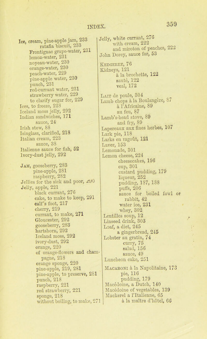 3D 9 Ice, cream, pine-apple jam, 233 ratafia biscuit, 233 Frontignac grape-water, 231 lemon-water, 231 noyeau-water, 230 orange-water, 230 peacli-water, 229 pine-apple water, 230 punch, 231 red-currant water, 231 strawberry water, 229 to clarify sugar for, 229 Ices, to freeze, 228 Iceland moss jelly, 292 Indian sandwiches, 171 sauce, 24 Irish stew, 88 Isinglass, clarified, 218 Italian cream, 223 sauce, 3S Italienne sauce for fish, 52 Ivory-dust jelly, 292 Jam, gooseberry, 283 pine-apple, 281 raspberry, 282 Jellies for the sick and poor, JVO Jelly, apple, 221 black currant, 276 cake, to make to keep, 291 calf’s foot, 217 cherry, 219 currant, to make, 271 Gloucester, 292 gooseberry, 283 hartshorn, 292 Iceland moss, 292 ivory-dust, 292 orange, 220 of orange-flowers and cham- pagne, 218 orange sponge, 220 pine-apple, 219, 281 pine-apple, to preserve, 281 punch, 218 raspberry, 221 red strawberry, 221 sponge, 218 without boiling, to make, 271 Jelly, white currant, 276 with cream, 222 aud miroton of peaches, 222 John Dorey, sauce for, 53 Kedgeree, 76 Kidneys, 121 a la brochette, 122 saute, 122 veal, 172 Lait de poule, 304 Lamb chops k la Boulangcrc, S7 a l’Africaine, 89 au feu, 87 Lamb’s-head stove, S9 and fry, S9 Lapereaux aux fines lierbes, 107 Lark pie, 118 Larks en ragodt, 121 Laver, 153 Lemonade, 301 Lemon cheese, 224 cheesecakes, 196 cup, 301 custard pudding, 179 liqueur, 252 pudding, 1S7, 188 puffs, 206 sauce for boiled fowl or rabbit, 42 water ice, 231 whey, 302 Lentilles soup, 12 Linseed drink, 303 Loaf, a diet, 245 a gingerbread, 245 Lobster au gratin, 74 curry, 75 salad, 156 sauce, 49 Luncheon cake, 251 Macaroni & la Napolitaine, 173 pie, 116 pudding, 179 Macddoine, a Dutch, 140 Macedoine of vegetables, 139 Mackerel a l’ltalienne, 65 a la maitre d’hOtel, 66