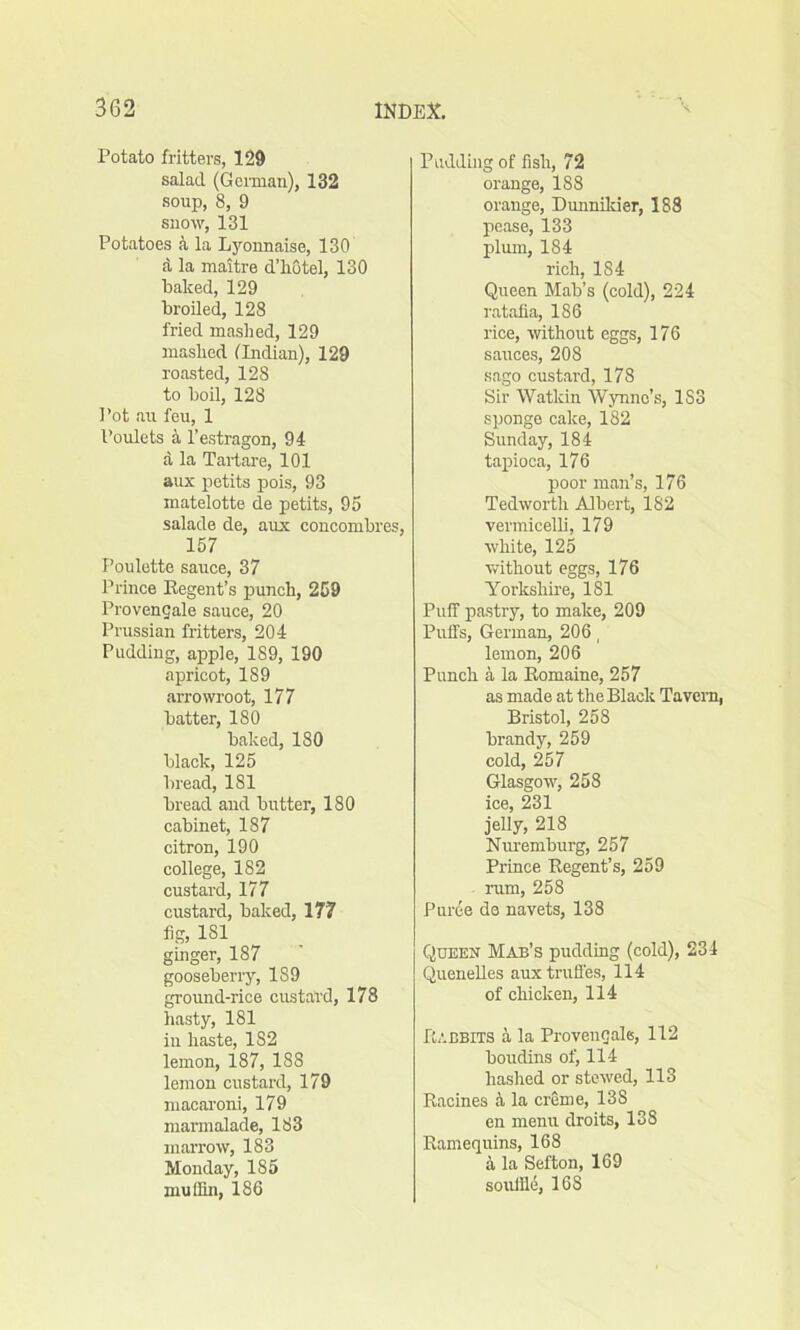 Potato fritters, 129 salad (German), 132 soup, 8, 9 snow, 131 Potatoes a la Lyonnaise, 130 d la maitre d’hotel, 130 baked, 129 broiled, 128 fried mashed, 129 mashed (Indian), 129 roasted, 128 to boil, 128 Pot au feu, 1 Poulets a l’estragon, 94 a la Tartare, 101 aux petits pois, 93 matelotte de petits, 95 salade de, aux concombres, 157 I’oulette sauce, 37 Prince Begent’s punch, 259 Provencjale sauce, 20 Prussian fritters, 204 Pudding, apple, 189, 190 apricot, 189 arrowroot, 177 batter, 180 baked, 180 black, 125 bread, 1S1 bread and butter, 180 cabinet, 187 citron, 190 college, 182 custard, 177 custard, baked, 177 fig, 1S1 ginger, 187 gooseberry, 189 ground-rice custard, 178 hasty, 181 in haste, 182 lemon, 187, 1S8 lemon custard, 179 macaroni, 179 marmalade, 183 marrow, 183 Monday, 185 muffin, 186 Pudding of fish, 72 orange, 188 orange, Dunnikier, 188 pease, 133 plum, 184 rich, 184 Queen Mab’s (cold), 224 ratafia, 186 rice, ■without eggs, 176 sauces, 208 sago custard, 178 Sir Watkin Wynne’s, 1S3 sponge cake, 182 Sunday, 184 tapioca, 176 poor man’s, 176 Tedwortli Albert, 182 vermicelli, 179 white, 125 without eggs, 176 Yorkshire, 181 Puff pastry, to make, 209 Puffs, German, 206, lemon, 206 Punch a la Komaine, 257 as made at the Black Tavern, Bristol, 258 brandy, 259 cold, 257 Glasgow, 258 ice, 231 jelly, 218 Nuremburg, 257 Prince Begent’s, 259 rum, 258 Puree do navets, 138 Queen Mab’s pudding (cold), 234 Quenelles aux truffes, 114 of chicken, 114 Babbits a la Provencals, 112 boudins of, 114 hashed or stewed, 113 Bacines a la creme, 138 en menu droits, 138 Bamequins, 168 5 la Sefton, 169 souffle, 16S