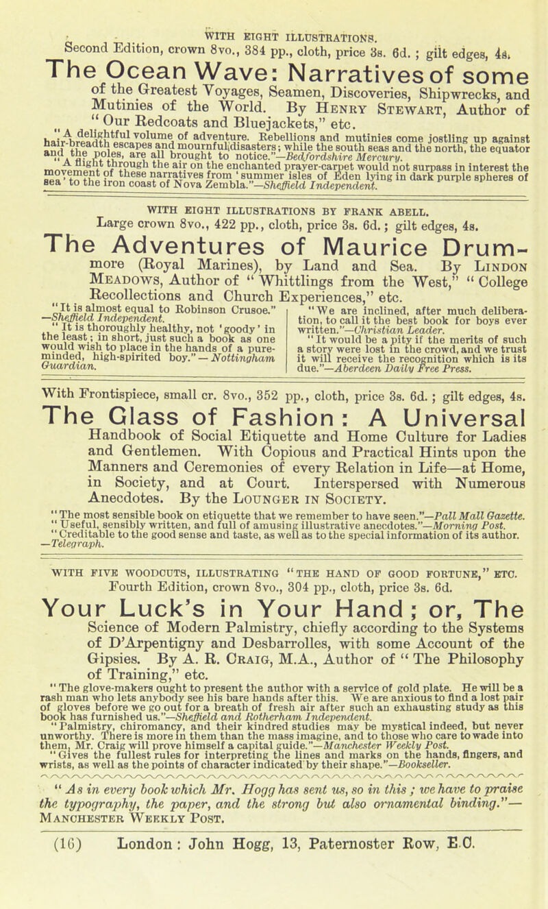 Second Edition, crown 8vo., 384 pp., cloth, price 3s. 6d. ; gilt edges, 4a, The Ocean Wave: Narratives of some of the Greatest Voyages, Seamen, Discoveries, Shipwrecks, and Mutinies of the World. By Henry Stewart, Author of “ Our Redcoats and Bluejackets,” etc. h „; .A.V0^ume of adventure. Rebellions and mutinies come jostling up against aml H,P r,n 0tSCapea “d mournfutdisasters; while the south seas and the north; the equator  Afl? PPli8' ar? brought to notice. —Bedfordshire Mercury. tle on enchanted prayer-carpet would not surpass in interest the ?l‘h„eae na^aUves from summer isles of Eden lying in dark purple spheres of sea to the iron coast of Nova Zembla. —Sheffield Independent. WITH EIGHT ILLUSTRATIONS BY FRANK ABELL. Large crown 8vo., 422 pp., cloth, price 3s. 6d.; gilt edges, 4s. The Adventures of Maurice Drum- more (Royal Marines), by Land and Sea. By Lindon Meadows, Author of “ Whittling from the West,” “ College Recollections and Church Experiences,” etc. “It is almost equal to Robinson Crusoe.” —Shejjield Independent. “ It is thoroughly healthy, not ’goody’ in the least; in short, just such a book as one would wish to place in the hands of a pure- minded, high-spirited boy. — Nottingham Guardian. “We are inclined, after much delibera- tion, to call it the best book for boys ever written.”—Christian Leader. “ It would be a pity if the merits of such a story were lost in the crowd, and we trust it will receive the recognition which is its due.”—Aberdeen Daily Free Press. With Frontispiece, small cr. 8vo., 352 pp., cloth, price 3s. 6d. ; gilt edges, 4s. The Glass of Fashion : A Universal Handbook of Social Etiquette and Home Culture for Ladies and Gentlemen. With Copious and Practical Hints upon the Manners and Ceremonies of every Relation in Life—at Home, in Society, and at Court. Interspersed with Numerous Anecdotes. By the Lounger in Society. ‘1 The most sensible book on etiquette that we remember to have seen.”—Pall Mall Gazette. “ Useful, sensibly written, and full of amusing illustrative anecdotes.”— Morning Post. “ Creditable to the good sense and taste, as weli as to the special information of its author. —Telegraph. WITH FIVE WOODCUTS, ILLUSTRATING “THE HAND OP GOOD FORTUNE,” ETC. Fourth Edition, crown 8vo., 304 pp., cloth, price 3s. 6d. Your Luck’s in Your Hand ; or. The Science of Modern Palmistry, chiefly according to the Systems of D’Arpentigny and Desbarrolles, with some Account of the Gipsies. By A. R. Craig, M.A., Author of “ The Philosophy of Training,” etc. “ The glove-makers ought to present the author with a service of gold plate. He will be a rash man who lets anybody see his bare hands after this. We are anxious to find a lost pair of gloves before we go out for a breath of fresh air after such an exhausting study as this booK has furnished us.—Sheffield, and Rotherham Independent. “ ralmistry, chiromancy, and their kindred studies may be mystical indeed, but never unworthy. There is more in them than the mass imagine, and to those who care to wade into them, Mr. Craig will prove himself a capital guide.”—Manchester Weekly Post. “Gives the fullest rules for interpreting tne lines and marks on the hands, fingers, and wrists, as well as the points of character indicated by their shape.”—Bookseller. “ As in every book which Mr. Hogg has sent us, so in this ; we have to praise the typography, the paper, and the strong but also ornamental binding— Manchester Weekly Post,